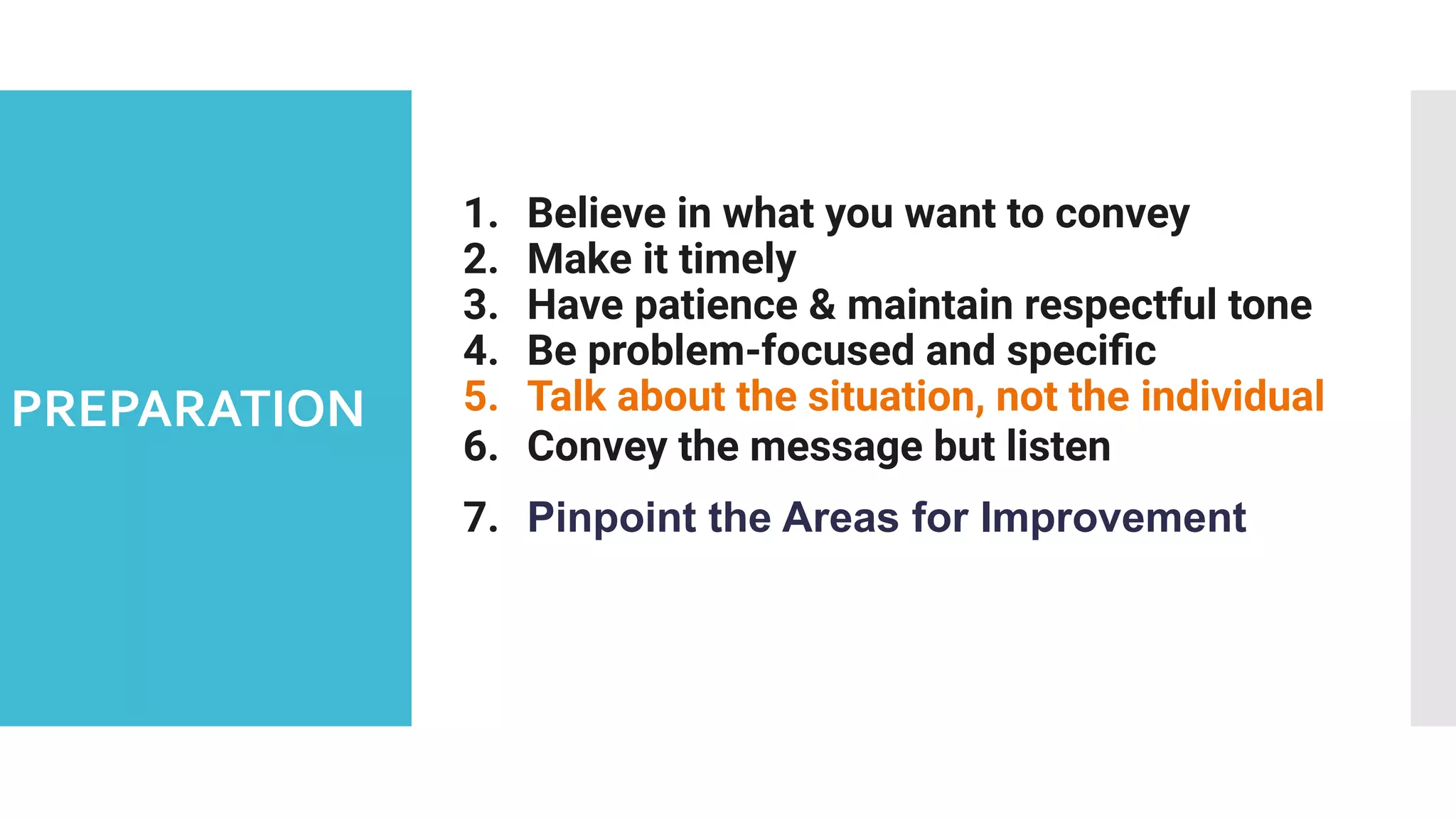 PREPARATION
1. Believe in what you want to convey
2. Make it timely
3. Have patience & maintain respectful tone
4. Be problem-focused and speciﬁc
5. Talk about the situation, not the individual
6. Convey the message but listen
7. Pinpoint the Areas for Improvement
 