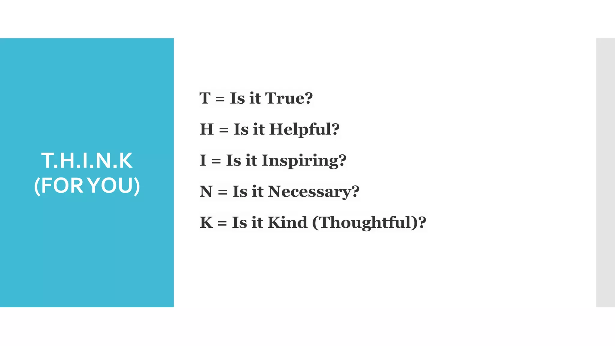 T.H.I.N.K
(FORYOU)
T = Is it True?
H = Is it Helpful?
I = Is it Inspiring?
N = Is it Necessary?
K = Is it Kind (Thoughtful)?
 