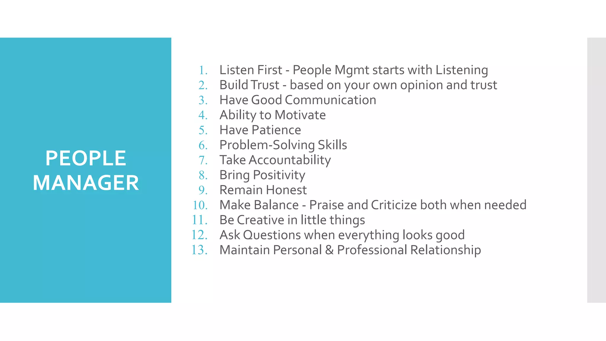PEOPLE
MANAGER
1. Listen First - People Mgmt starts with Listening
2. BuildTrust - based on your own opinion and trust
3. Have Good Communication
4. Ability to Motivate
5. Have Patience
6. Problem-Solving Skills
7. Take Accountability
8. Bring Positivity
9. Remain Honest
10. Make Balance - Praise and Criticize both when needed
11. Be Creative in little things
12. Ask Questions when everything looks good
13. Maintain Personal & Professional Relationship
 