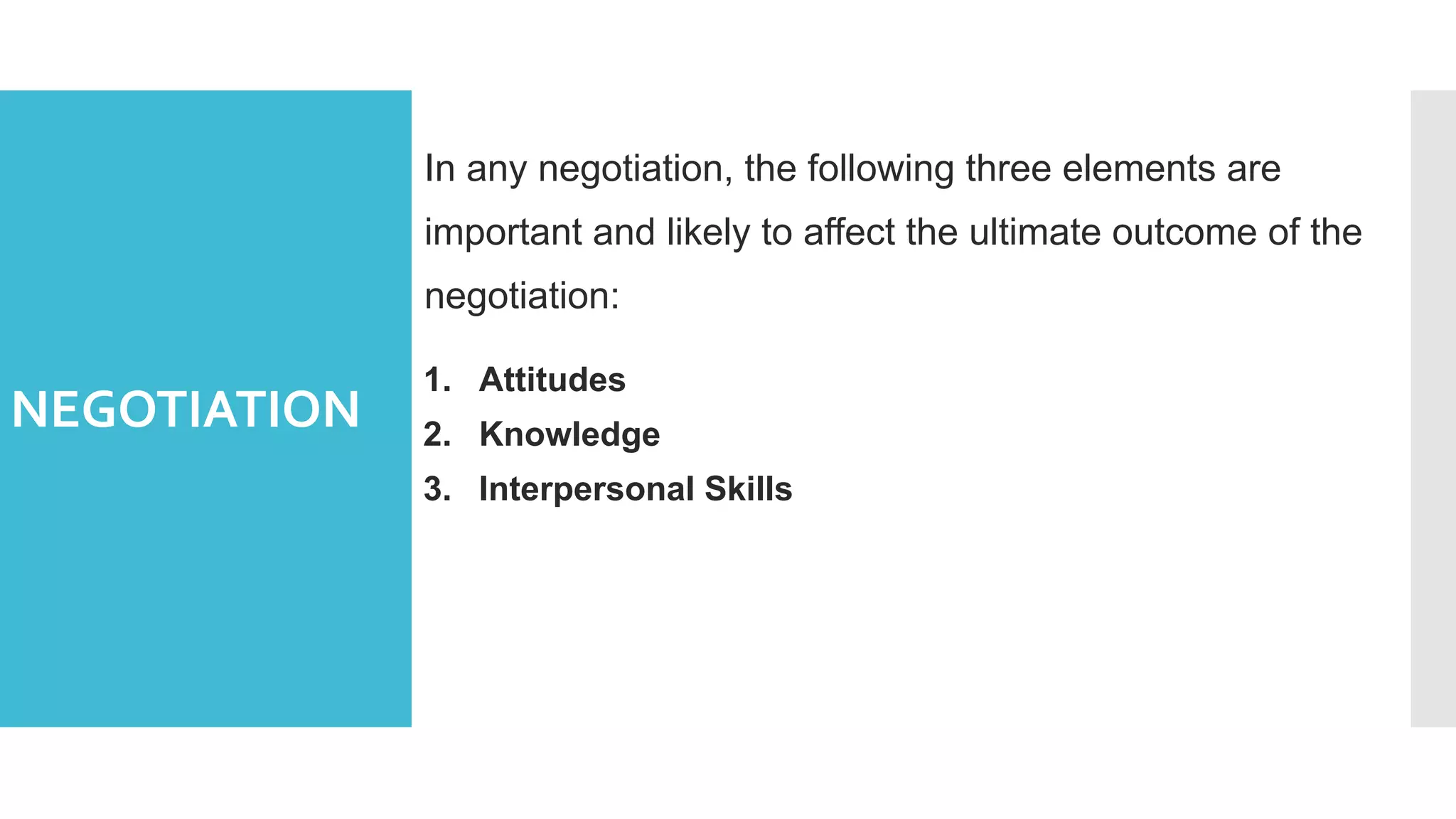 NEGOTIATION
In any negotiation, the following three elements are
important and likely to affect the ultimate outcome of the
negotiation:
1. Attitudes
2. Knowledge
3. Interpersonal Skills
 