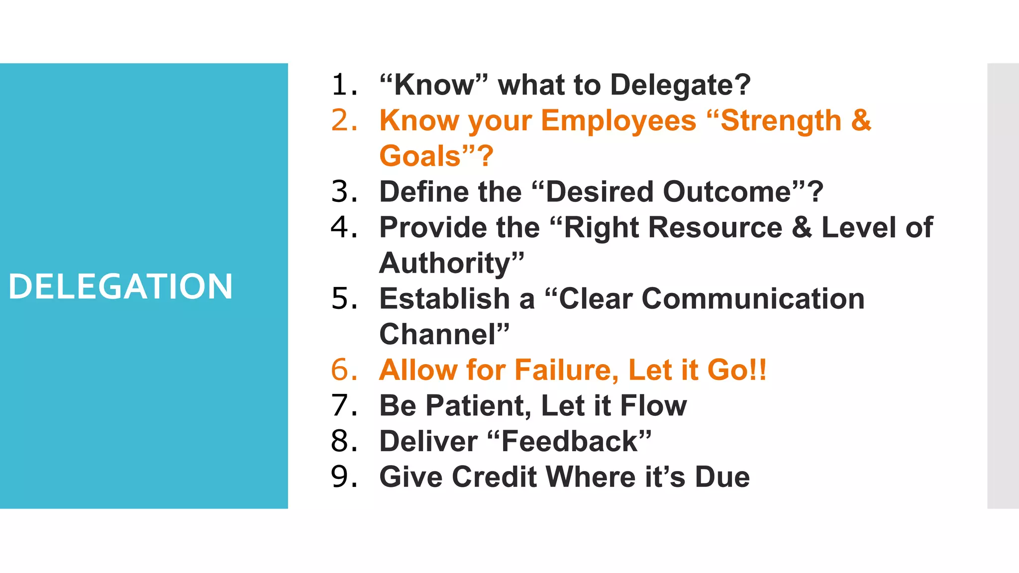DELEGATION
1. “Know” what to Delegate?
2. Know your Employees “Strength &
Goals”?
3. Define the “Desired Outcome”?
4. Provide the “Right Resource & Level of
Authority”
5. Establish a “Clear Communication
Channel”
6. Allow for Failure, Let it Go!!
7. Be Patient, Let it Flow
8. Deliver “Feedback”
9. Give Credit Where it’s Due
 