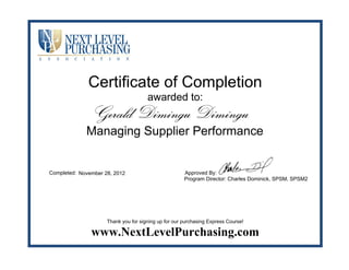 Certificate of Completion
awarded to:
Completed: Approved By:
Program Director: Charles Dominick, SPSM, SPSM2
Thank you for signing up for our purchasing Express Course!
www.NextLevelPurchasing.com
Gerald Dimingu Dimingu
Managing Supplier Performance
November 28, 2012
 