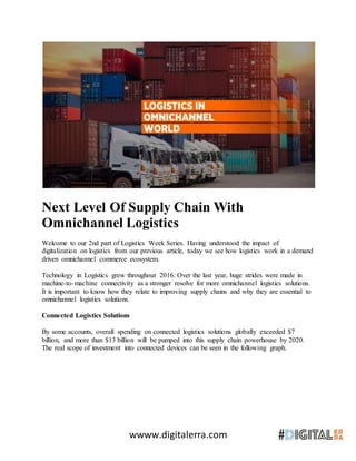 wwww.digitalerra.com
Next Level Of Supply Chain With
Omnichannel Logistics
Welcome to our 2nd part of Logistics Week Series. Having understood the impact of
digitalization on logistics from our previous article, today we see how logistics work in a demand
driven omnichannel commerce ecosystem.
Technology in Logistics grew throughout 2016. Over the last year, huge strides were made in
machine-to-machine connectivity as a stronger resolve for more omnichannel logistics solutions.
It is important to know how they relate to improving supply chains and why they are essential to
omnichannel logistics solutions.
Connected Logistics Solutions
By some accounts, overall spending on connected logistics solutions globally exceeded $7
billion, and more than $13 billion will be pumped into this supply chain powerhouse by 2020.
The real scope of investment into connected devices can be seen in the following graph.
 