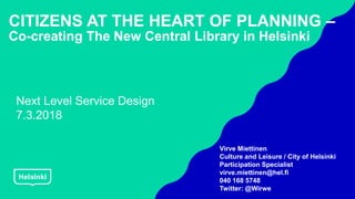 CITIZENS AT THE HEART OF PLANNING –
Co-creating The New Central Library in Helsinki
Virve Miettinen
Culture and Leisure / City of Helsinki
Participation Specialist
virve.miettinen@hel.fi
040 168 5748
Twitter: @Wirwe
Next Level Service Design
7.3.2018
 