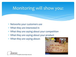Monitoring will show you:

Networks your customers use
What they are interested in
What they are saying about your competition
What they are saying about your product
What they are saying about:

 