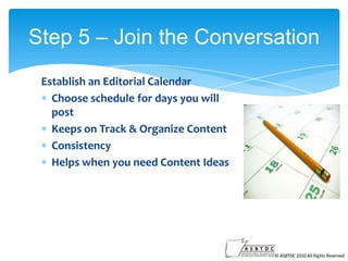 Step 5 – Join the Conversation
Establish an Editorial Calendar
Choose schedule for days you will
post
Keeps on Track & Organize Content
Consistency
Helps when you need Content Ideas

 