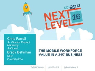 THE MOBILE WORKFORCE
VALUE IN A 24/7 BUSINESS
AUGUST 8, 2016 SciQuest Next Level 16The Mobile Workforce
Chris Farrell
Sr. Director Product
Marketing
SciQuest
Brady Behrman
CEO
PunchOut2Go
 