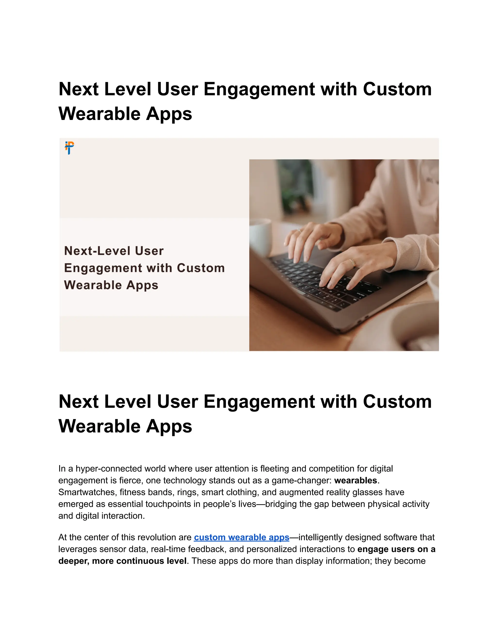 Next Level User Engagement with Custom
Wearable Apps
​
​
​
​
Next Level User Engagement with Custom
Wearable Apps​
​
​
In a hyper-connected world where user attention is fleeting and competition for digital
engagement is fierce, one technology stands out as a game-changer: wearables.
Smartwatches, fitness bands, rings, smart clothing, and augmented reality glasses have
emerged as essential touchpoints in people’s lives—bridging the gap between physical activity
and digital interaction.
At the center of this revolution are custom wearable apps—intelligently designed software that
leverages sensor data, real-time feedback, and personalized interactions to engage users on a
deeper, more continuous level. These apps do more than display information; they become
 