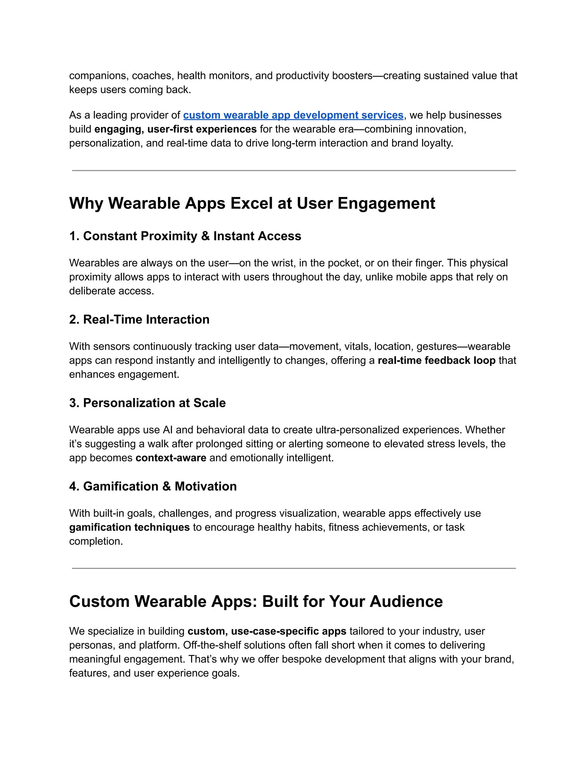 companions, coaches, health monitors, and productivity boosters—creating sustained value that
keeps users coming back.
As a leading provider of custom wearable app development services, we help businesses
build engaging, user-first experiences for the wearable era—combining innovation,
personalization, and real-time data to drive long-term interaction and brand loyalty.
Why Wearable Apps Excel at User Engagement
1. Constant Proximity & Instant Access
Wearables are always on the user—on the wrist, in the pocket, or on their finger. This physical
proximity allows apps to interact with users throughout the day, unlike mobile apps that rely on
deliberate access.
2. Real-Time Interaction
With sensors continuously tracking user data—movement, vitals, location, gestures—wearable
apps can respond instantly and intelligently to changes, offering a real-time feedback loop that
enhances engagement.
3. Personalization at Scale
Wearable apps use AI and behavioral data to create ultra-personalized experiences. Whether
it’s suggesting a walk after prolonged sitting or alerting someone to elevated stress levels, the
app becomes context-aware and emotionally intelligent.
4. Gamification & Motivation
With built-in goals, challenges, and progress visualization, wearable apps effectively use
gamification techniques to encourage healthy habits, fitness achievements, or task
completion.
Custom Wearable Apps: Built for Your Audience
We specialize in building custom, use-case-specific apps tailored to your industry, user
personas, and platform. Off-the-shelf solutions often fall short when it comes to delivering
meaningful engagement. That’s why we offer bespoke development that aligns with your brand,
features, and user experience goals.
 