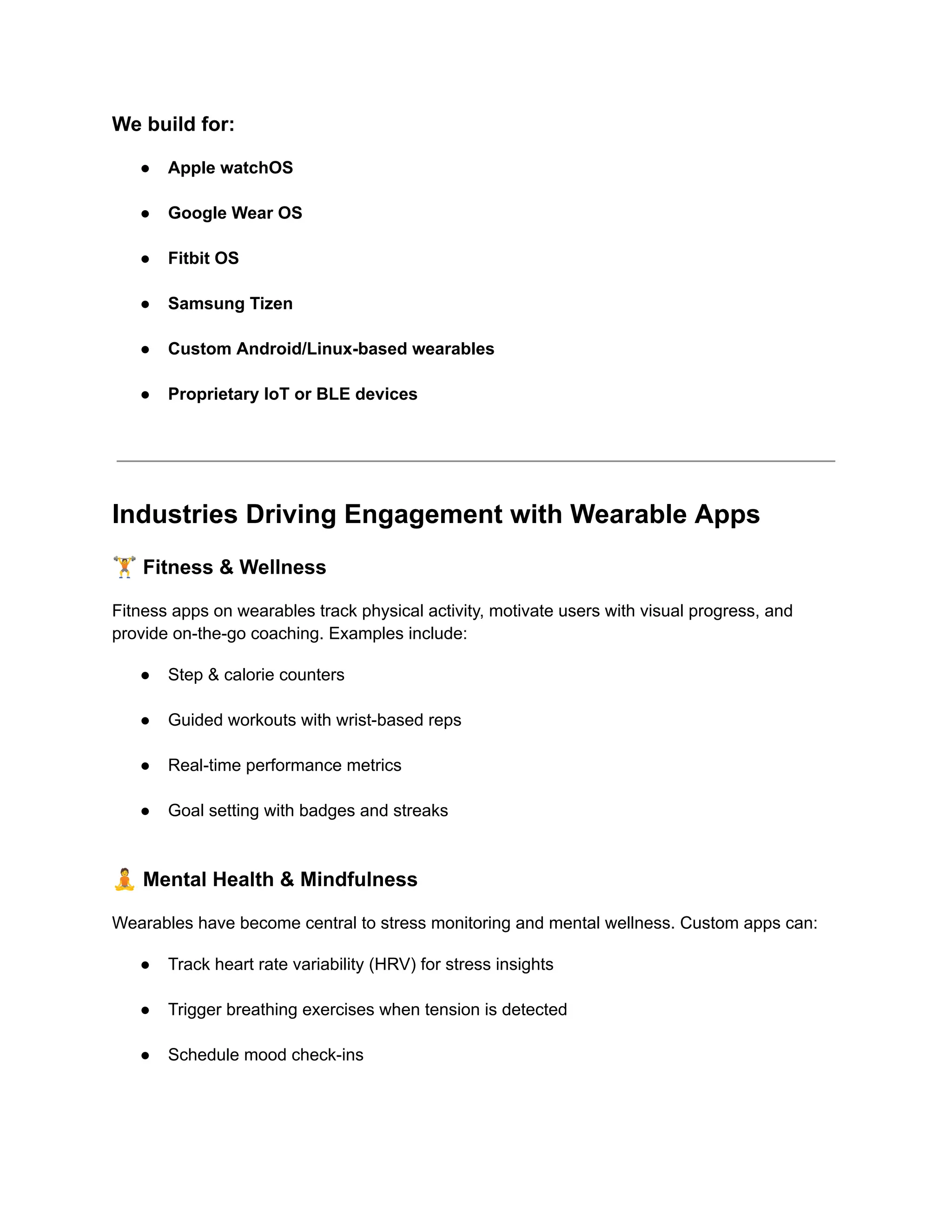 We build for:
●​ Apple watchOS​
●​ Google Wear OS​
●​ Fitbit OS​
●​ Samsung Tizen​
●​ Custom Android/Linux-based wearables​
●​ Proprietary IoT or BLE devices​
Industries Driving Engagement with Wearable Apps
🏋️Fitness & Wellness
Fitness apps on wearables track physical activity, motivate users with visual progress, and
provide on-the-go coaching. Examples include:
●​ Step & calorie counters​
●​ Guided workouts with wrist-based reps​
●​ Real-time performance metrics​
●​ Goal setting with badges and streaks​
🧘Mental Health & Mindfulness
Wearables have become central to stress monitoring and mental wellness. Custom apps can:
●​ Track heart rate variability (HRV) for stress insights​
●​ Trigger breathing exercises when tension is detected​
●​ Schedule mood check-ins​
 