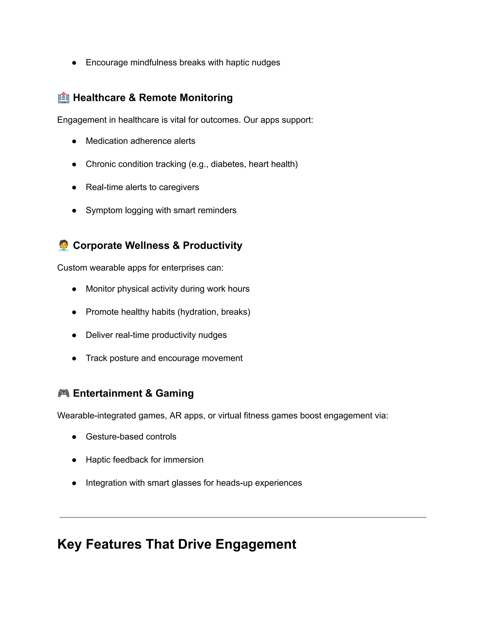 ●​ Encourage mindfulness breaks with haptic nudges​
🏥Healthcare & Remote Monitoring
Engagement in healthcare is vital for outcomes. Our apps support:
●​ Medication adherence alerts​
●​ Chronic condition tracking (e.g., diabetes, heart health)​
●​ Real-time alerts to caregivers​
●​ Symptom logging with smart reminders​
🧑‍💼Corporate Wellness & Productivity
Custom wearable apps for enterprises can:
●​ Monitor physical activity during work hours​
●​ Promote healthy habits (hydration, breaks)​
●​ Deliver real-time productivity nudges​
●​ Track posture and encourage movement​
🎮Entertainment & Gaming
Wearable-integrated games, AR apps, or virtual fitness games boost engagement via:
●​ Gesture-based controls​
●​ Haptic feedback for immersion​
●​ Integration with smart glasses for heads-up experiences​
Key Features That Drive Engagement
 