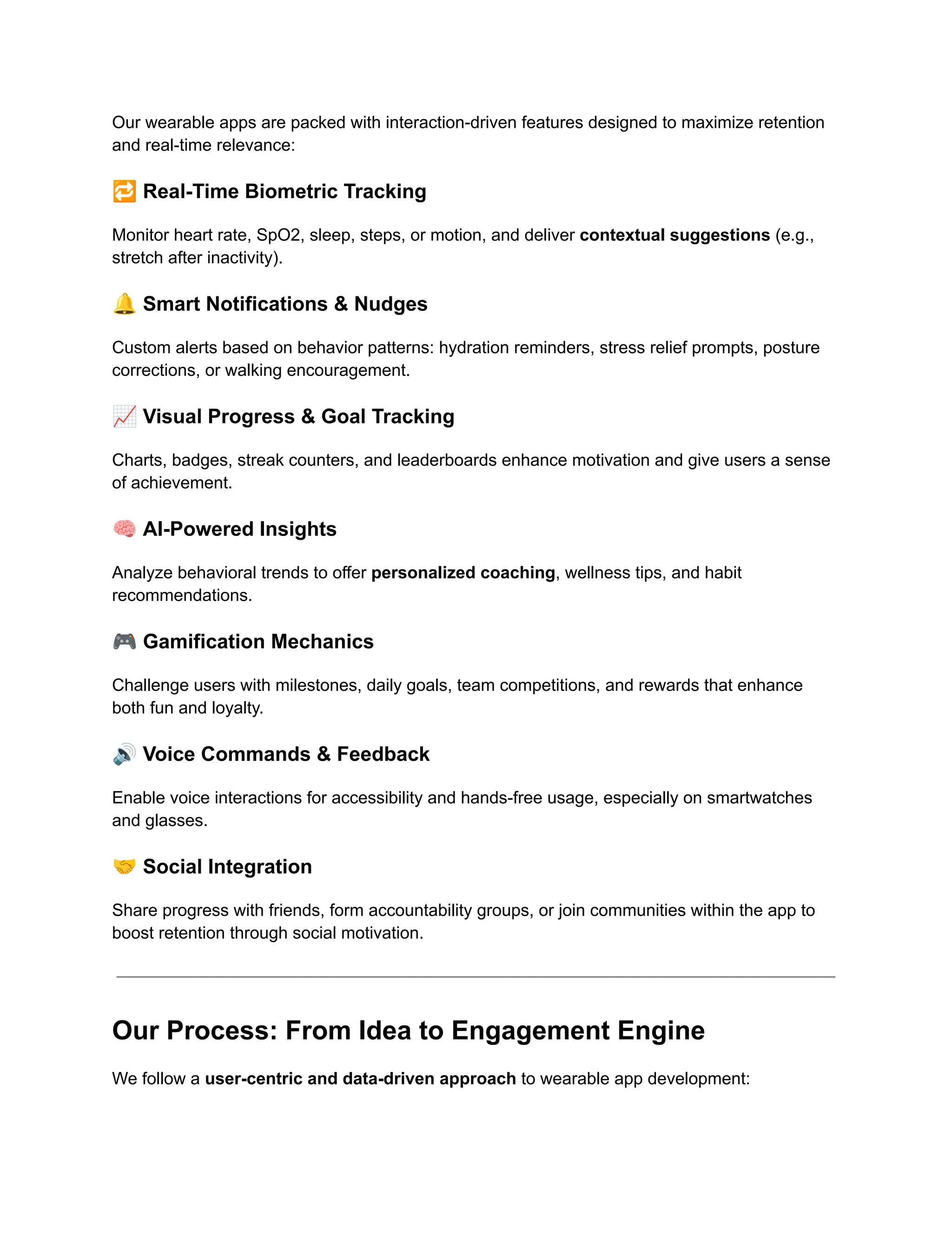 Our wearable apps are packed with interaction-driven features designed to maximize retention
and real-time relevance:
🔁Real-Time Biometric Tracking
Monitor heart rate, SpO2, sleep, steps, or motion, and deliver contextual suggestions (e.g.,
stretch after inactivity).
🔔Smart Notifications & Nudges
Custom alerts based on behavior patterns: hydration reminders, stress relief prompts, posture
corrections, or walking encouragement.
📈Visual Progress & Goal Tracking
Charts, badges, streak counters, and leaderboards enhance motivation and give users a sense
of achievement.
🧠AI-Powered Insights
Analyze behavioral trends to offer personalized coaching, wellness tips, and habit
recommendations.
🎮Gamification Mechanics
Challenge users with milestones, daily goals, team competitions, and rewards that enhance
both fun and loyalty.
🔊Voice Commands & Feedback
Enable voice interactions for accessibility and hands-free usage, especially on smartwatches
and glasses.
🤝Social Integration
Share progress with friends, form accountability groups, or join communities within the app to
boost retention through social motivation.
Our Process: From Idea to Engagement Engine
We follow a user-centric and data-driven approach to wearable app development:
 