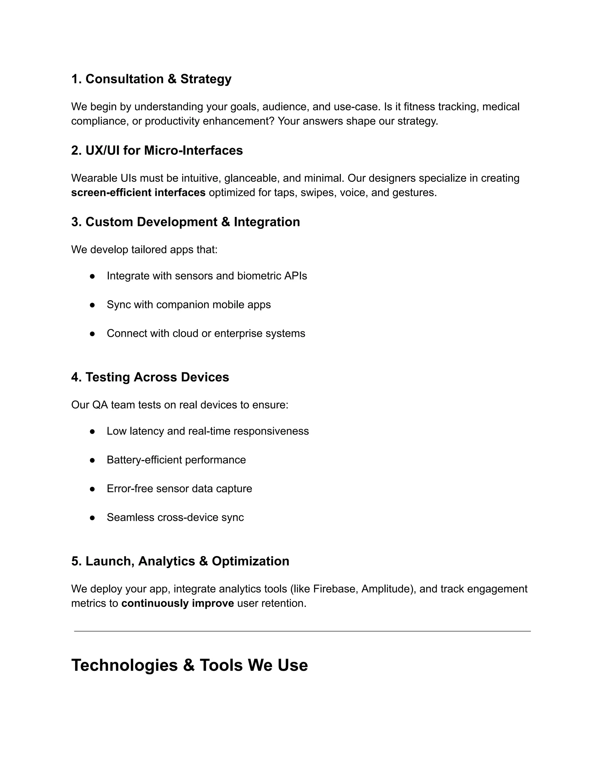 1. Consultation & Strategy
We begin by understanding your goals, audience, and use-case. Is it fitness tracking, medical
compliance, or productivity enhancement? Your answers shape our strategy.
2. UX/UI for Micro-Interfaces
Wearable UIs must be intuitive, glanceable, and minimal. Our designers specialize in creating
screen-efficient interfaces optimized for taps, swipes, voice, and gestures.
3. Custom Development & Integration
We develop tailored apps that:
●​ Integrate with sensors and biometric APIs​
●​ Sync with companion mobile apps​
●​ Connect with cloud or enterprise systems​
4. Testing Across Devices
Our QA team tests on real devices to ensure:
●​ Low latency and real-time responsiveness​
●​ Battery-efficient performance​
●​ Error-free sensor data capture​
●​ Seamless cross-device sync​
5. Launch, Analytics & Optimization
We deploy your app, integrate analytics tools (like Firebase, Amplitude), and track engagement
metrics to continuously improve user retention.
Technologies & Tools We Use
 