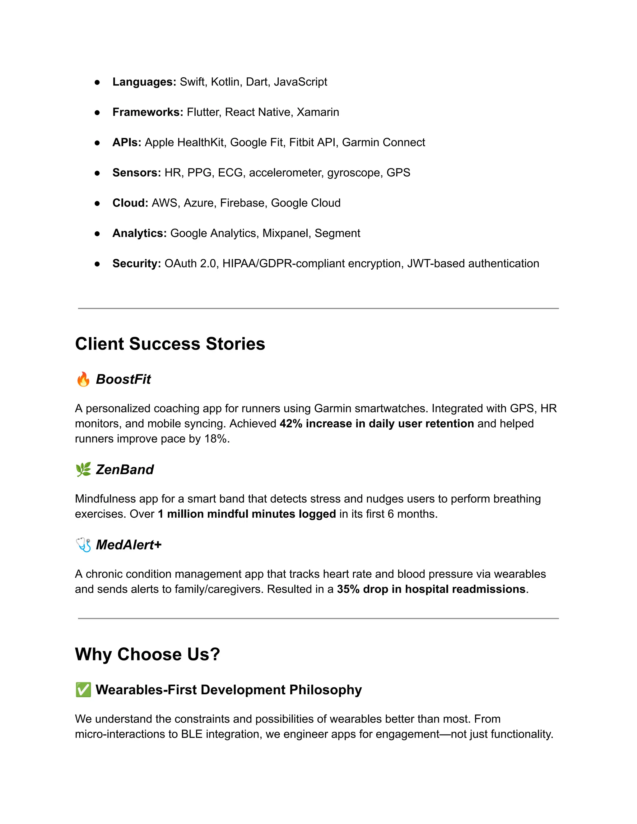 ●​ Languages: Swift, Kotlin, Dart, JavaScript​
●​ Frameworks: Flutter, React Native, Xamarin​
●​ APIs: Apple HealthKit, Google Fit, Fitbit API, Garmin Connect​
●​ Sensors: HR, PPG, ECG, accelerometer, gyroscope, GPS​
●​ Cloud: AWS, Azure, Firebase, Google Cloud​
●​ Analytics: Google Analytics, Mixpanel, Segment​
●​ Security: OAuth 2.0, HIPAA/GDPR-compliant encryption, JWT-based authentication​
Client Success Stories
🔥BoostFit
A personalized coaching app for runners using Garmin smartwatches. Integrated with GPS, HR
monitors, and mobile syncing. Achieved 42% increase in daily user retention and helped
runners improve pace by 18%.
🌿ZenBand
Mindfulness app for a smart band that detects stress and nudges users to perform breathing
exercises. Over 1 million mindful minutes logged in its first 6 months.
🩺MedAlert+
A chronic condition management app that tracks heart rate and blood pressure via wearables
and sends alerts to family/caregivers. Resulted in a 35% drop in hospital readmissions.
Why Choose Us?
✅Wearables-First Development Philosophy
We understand the constraints and possibilities of wearables better than most. From
micro-interactions to BLE integration, we engineer apps for engagement—not just functionality.
 