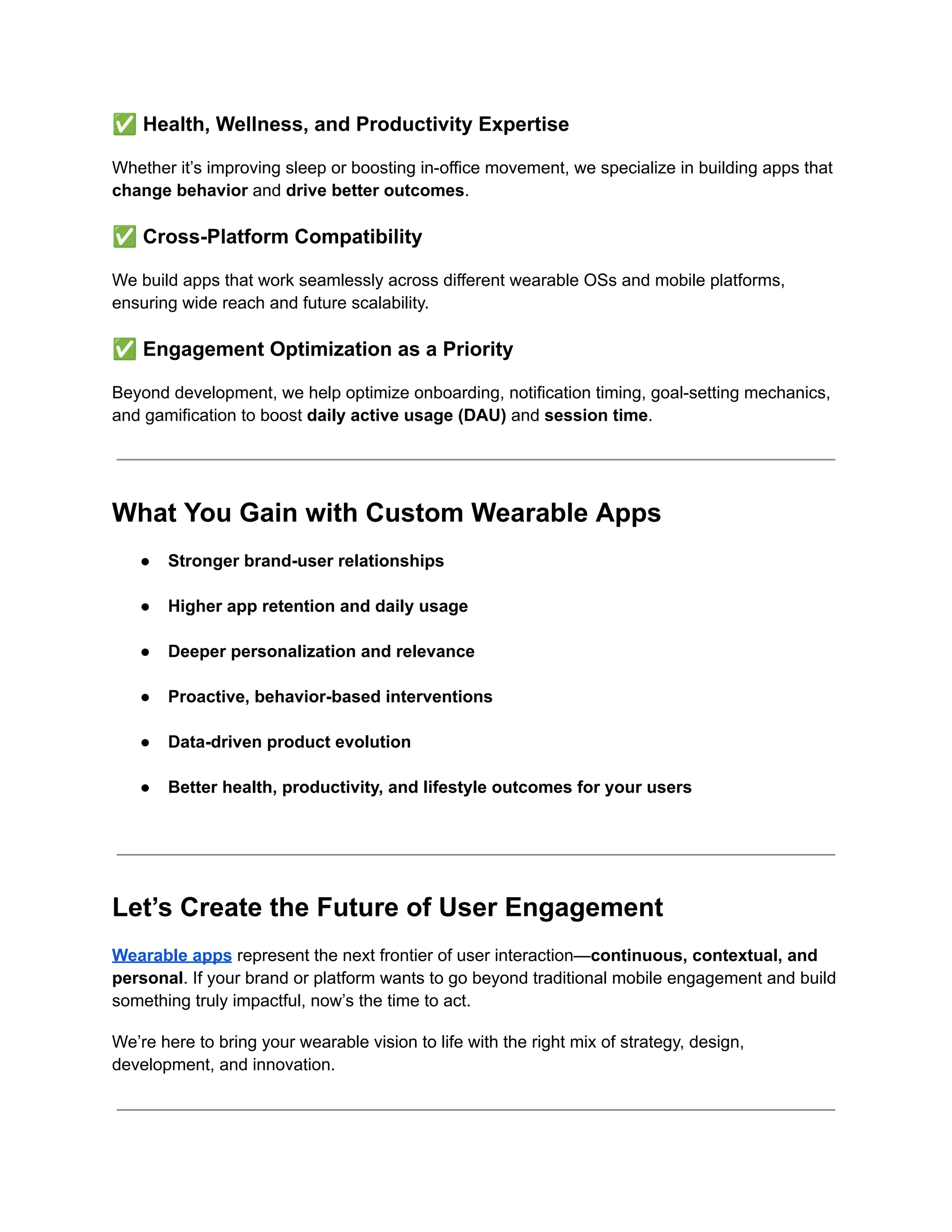 ✅Health, Wellness, and Productivity Expertise
Whether it’s improving sleep or boosting in-office movement, we specialize in building apps that
change behavior and drive better outcomes.
✅Cross-Platform Compatibility
We build apps that work seamlessly across different wearable OSs and mobile platforms,
ensuring wide reach and future scalability.
✅Engagement Optimization as a Priority
Beyond development, we help optimize onboarding, notification timing, goal-setting mechanics,
and gamification to boost daily active usage (DAU) and session time.
What You Gain with Custom Wearable Apps
●​ Stronger brand-user relationships​
●​ Higher app retention and daily usage​
●​ Deeper personalization and relevance​
●​ Proactive, behavior-based interventions​
●​ Data-driven product evolution​
●​ Better health, productivity, and lifestyle outcomes for your users​
Let’s Create the Future of User Engagement
Wearable apps represent the next frontier of user interaction—continuous, contextual, and
personal. If your brand or platform wants to go beyond traditional mobile engagement and build
something truly impactful, now’s the time to act.
We’re here to bring your wearable vision to life with the right mix of strategy, design,
development, and innovation.
 