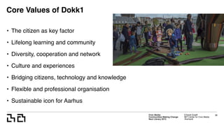 Civic Media:  
Communities Making Change
Next Library 2015
Erhardt Graeff
MIT Center for Civic Media
@erhardt
Core Values of Dokk1
• The citizen as key factor
• Lifelong learning and community
• Diversity, cooperation and network
• Culture and experiences
• Bridging citizens, technology and knowledge
• Flexible and professional organisation
• Sustainable icon for Aarhus
38
 