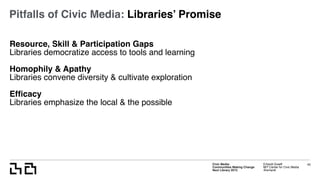 Civic Media:  
Communities Making Change
Next Library 2015
Erhardt Graeff
MIT Center for Civic Media
@erhardt
Pitfalls of Civic Media: Libraries’ Promise
Resource, Skill & Participation Gaps
Libraries democratize access to tools and learning
Homophily & Apathy
Libraries convene diversity & cultivate exploration
Efﬁcacy
Libraries emphasize the local & the possible
43
 