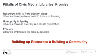 Civic Media:  
Communities Making Change
Next Library 2015
Erhardt Graeff
MIT Center for Civic Media
@erhardt
Pitfalls of Civic Media: Libraries’ Promise
Resource, Skill & Participation Gaps
Libraries democratize access to tools and learning
Homophily & Apathy
Libraries convene diversity & cultivate exploration
Efﬁcacy
Libraries emphasize the local & possible
45
Building up Resources ≠ Building a Community
 