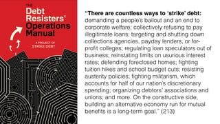 “There are countless ways to ‘strike’ debt:
demanding a people’s bailout and an end to
corporate welfare; collectively refusing to pay
illegitimate loans; targeting and shutting down
collections agencies, payday lenders, or for-
proﬁt colleges; regulating loan speculators out of
business; reinstating limits on usurious interest
rates; defending foreclosed homes; ﬁghting
tuition hikes and school budget cuts; resisting
austerity policies; ﬁghting militarism, which
accounts for half of our nation’s discretionary
spending; organizing debtors’ associations and
unions; and more. On the constructive side,
building an alternative economy run for mutual
beneﬁts is a long-term goal.” (213)
 