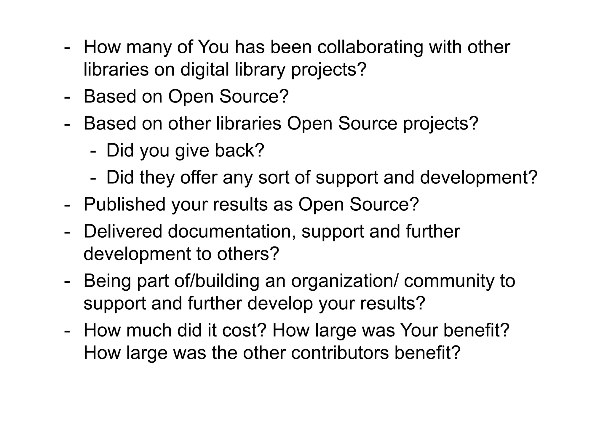 - How many of You has been collaborating with other
  libraries on digital library projects?
- Based on Open Source?
- Based on other libraries Open Source projects?
    - Did you give back?
    - Did they offer any sort of support and development?
- Published your results as Open Source?
- Delivered documentation, support and further
  development to others?
- Being part of/building an organization/ community to
  support and further develop your results?
- How much did it cost? How large was Your benefit?
  How large was the other contributors benefit?
 