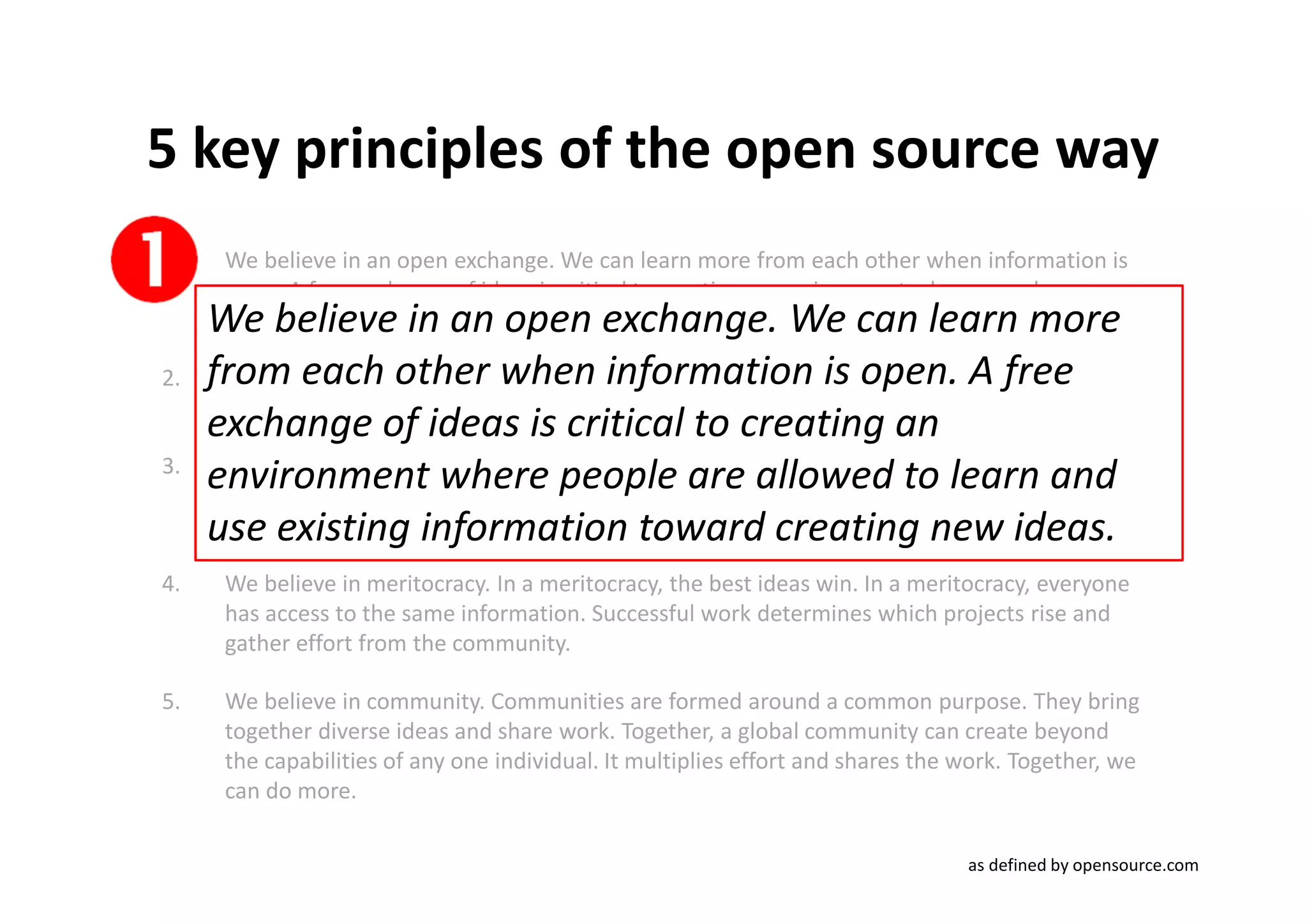 5 key principles of the open source way
1.    We believe in an open exchange. We can learn more from each other when information is
      open. A free exchange of ideas is critical to creating an environment where people are
     We believe in an open exchange. We can learn more
      allowed to learn and use existing information toward creating new ideas.

2.   from each other when information is collaborate,A free We
      We believe in the power of participation. When we are free to open. we create.
      can solve problems that no one person may be able to solve on their own.
     exchange of ideas is critical to creating an
3.
     environmentprototyping.When you're free to allowed to learnthat leads
      We believe in rapid
                            where Rapid prototypes can lead to rapid failures, but problems
      to better solutions found faster.
                                        people are experiment, you can look at and
     use existing information towardcan learn by doing. ideas.
      in new ways and look for answers in new places. You creating new

4.    We believe in meritocracy. In a meritocracy, the best ideas win. In a meritocracy, everyone
      has access to the same information. Successful work determines which projects rise and
      gather effort from the community.

5.    We believe in community. Communities are formed around a common purpose. They bring
      together diverse ideas and share work. Together, a global community can create beyond
      the capabilities of any one individual. It multiplies effort and shares the work. Together, we
      can do more.

                                                                                  as defined by opensource.com
 