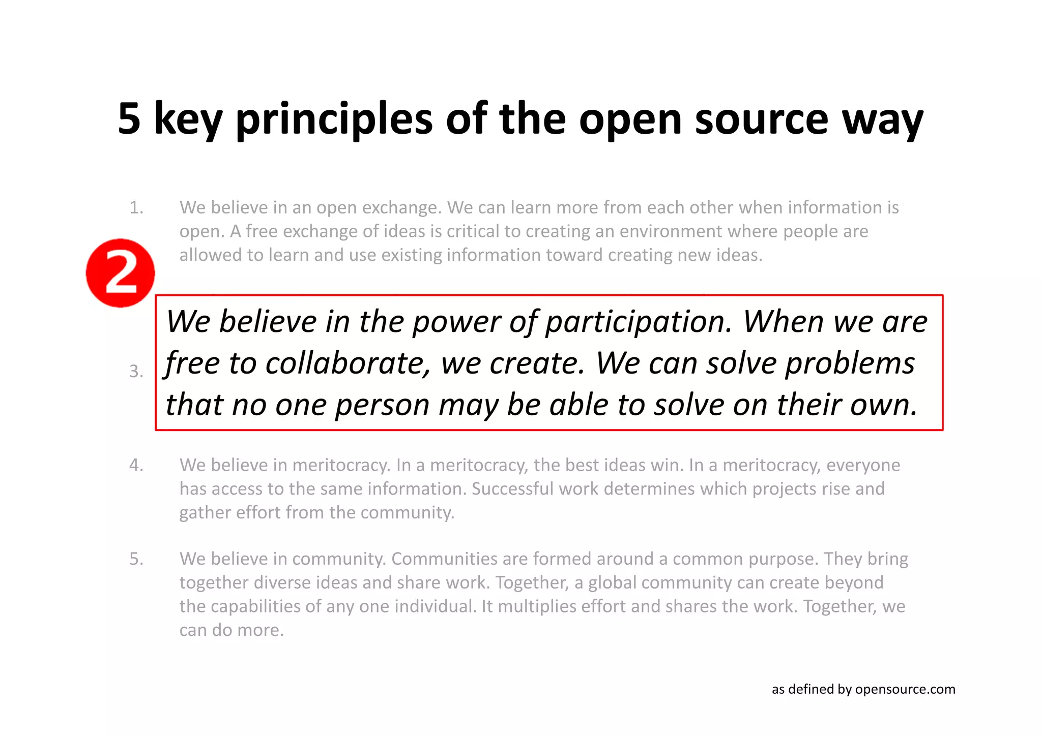 5 key principles of the open source way
1.    We believe in an open exchange. We can learn more from each other when information is
      open. A free exchange of ideas is critical to creating an environment where people are
      allowed to learn and use existing information toward creating new ideas.

2.    We believe in the power of participation. When we are free to collaborate, we create. We
     We believe in the power of participation. When we are
      can solve problems that no one person may be able to solve on their own.

3.   free to collaborate, we create.can leadcan solve problems
      We believe in rapid prototyping. Rapid prototypes We to rapid failures, but that leads
     that no one found answers in newbe freeYou experiment, youon look at problems
      to better solutions
                          person When you're ablecan learn by doing. their own.
      in new ways and look for
                               faster.
                                       may places. to to solve can
4.    We believe in meritocracy. In a meritocracy, the best ideas win. In a meritocracy, everyone
      has access to the same information. Successful work determines which projects rise and
      gather effort from the community.

5.    We believe in community. Communities are formed around a common purpose. They bring
      together diverse ideas and share work. Together, a global community can create beyond
      the capabilities of any one individual. It multiplies effort and shares the work. Together, we
      can do more.

                                                                                  as defined by opensource.com
 