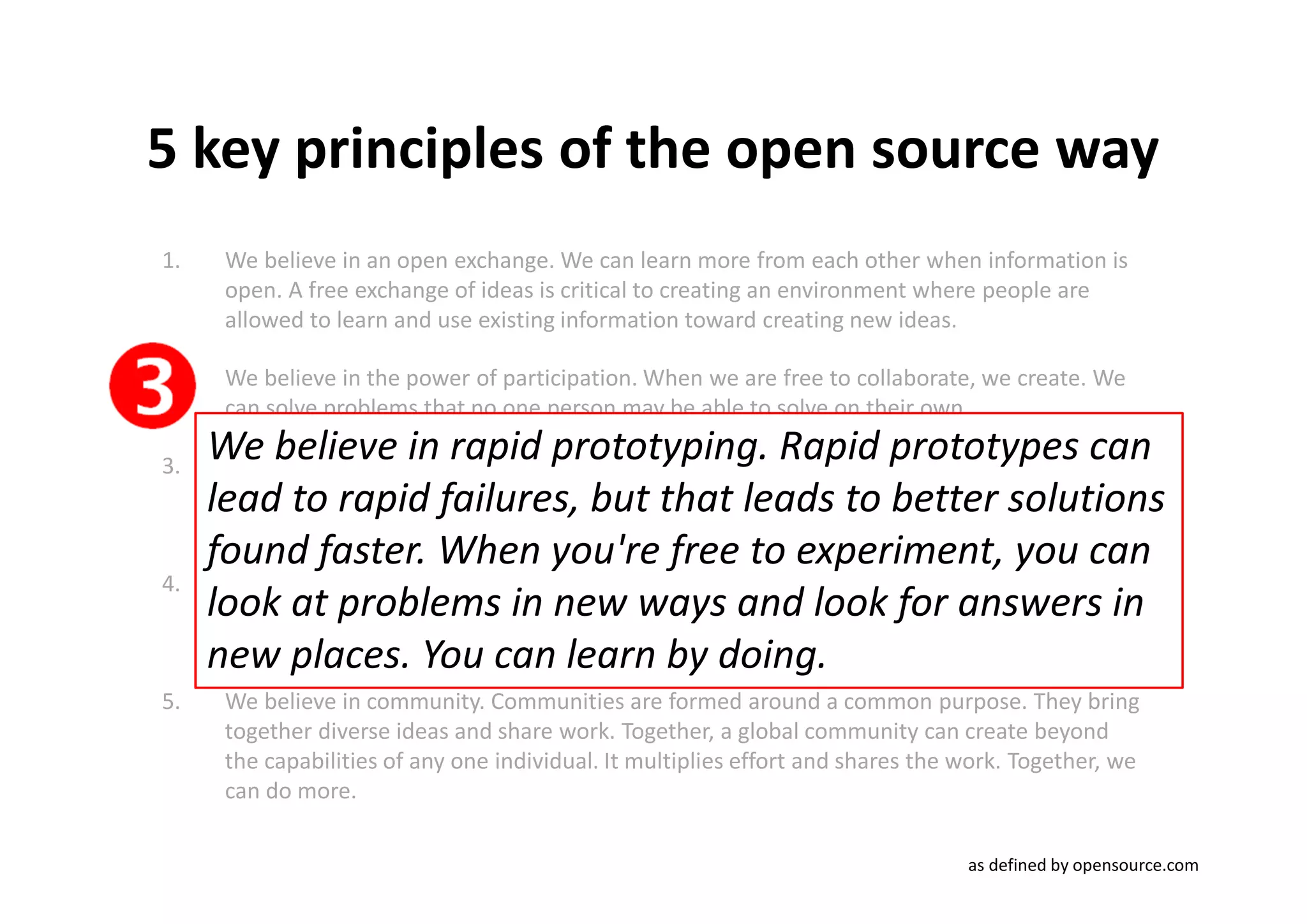 5 key principles of the open source way
1.    We believe in an open exchange. We can learn more from each other when information is
      open. A free exchange of ideas is critical to creating an environment where people are
      allowed to learn and use existing information toward creating new ideas.

2.    We believe in the power of participation. When we are free to collaborate, we create. We
      can solve problems that no one person may be able to solve on their own.

3.
     Webelieve in rapid prototyping. prototyping. lead to rapid failures, but that leads
      We
           believe in rapid Rapid prototypes can Rapid prototypes can
     lead tosolutions found faster. When you're free to experiment, you can looksolutions
      to better rapid failures, but that leads to better at problems
      in new ways and look for answers in new places. You can learn by doing.
     found faster. When you're free to experiment, you can
4.    We believe in meritocracy. In a meritocracy, the best ideas win. In a meritocracy, everyone
     look at to the same information. Successful work determines which projects rise and in
      has access problems in new ways and look for answers
     new places.the community.learn by doing.
      gather effort from
                         You can
5.    We believe in community. Communities are formed around a common purpose. They bring
      together diverse ideas and share work. Together, a global community can create beyond
      the capabilities of any one individual. It multiplies effort and shares the work. Together, we
      can do more.

                                                                                  as defined by opensource.com
 