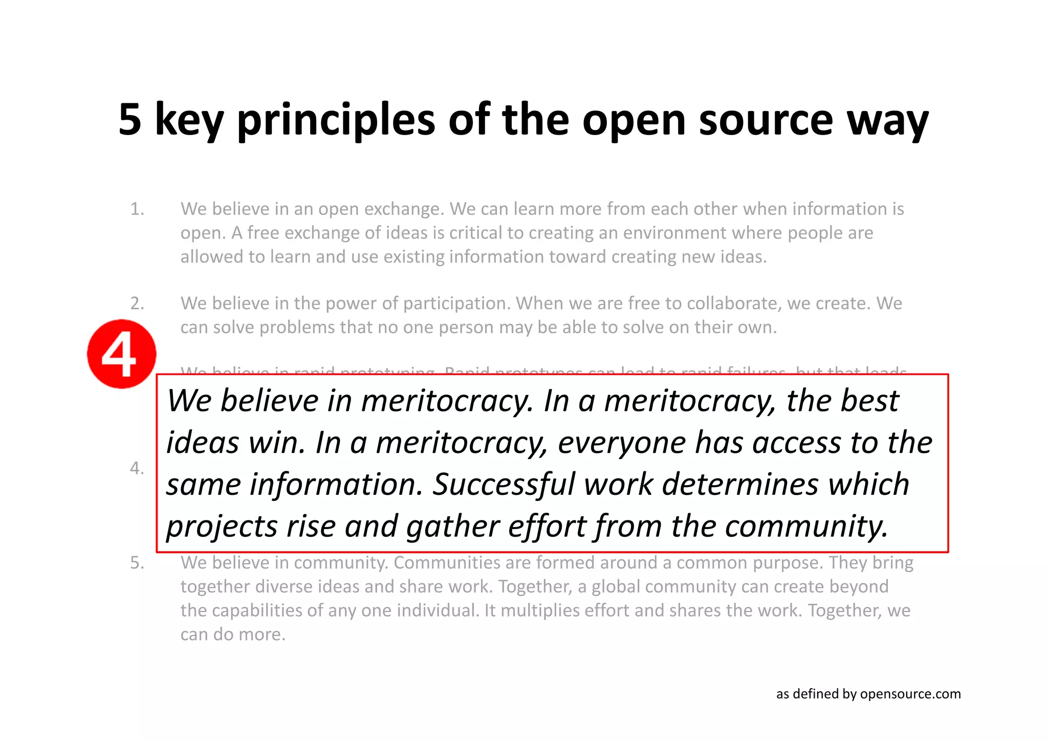 5 key principles of the open source way
1.    We believe in an open exchange. We can learn more from each other when information is
      open. A free exchange of ideas is critical to creating an environment where people are
      allowed to learn and use existing information toward creating new ideas.

2.    We believe in the power of participation. When we are free to collaborate, we create. We
      can solve problems that no one person may be able to solve on their own.

3.    We believe in rapid prototyping. Rapid prototypes can lead to rapid failures, but that leads
     We believe in meritocracy. In a meritocracy, the best
      to better solutions found faster. When you're free to experiment, you can look at problems
      in new ways and look for answers in new places. You can learn by doing.
     ideas win. In a meritocracy, everyone has access to the
4.    We believe in meritocracy. In a meritocracy, the best ideas win. In a meritocracy, everyone
     same information. Successful work determines rise and
      has access to the same information. Successful work determines which projects which
     projects risethe community. effort from the community.
      gather effort from
                          and gather
5.    We believe in community. Communities are formed around a common purpose. They bring
      together diverse ideas and share work. Together, a global community can create beyond
      the capabilities of any one individual. It multiplies effort and shares the work. Together, we
      can do more.

                                                                                  as defined by opensource.com
 
