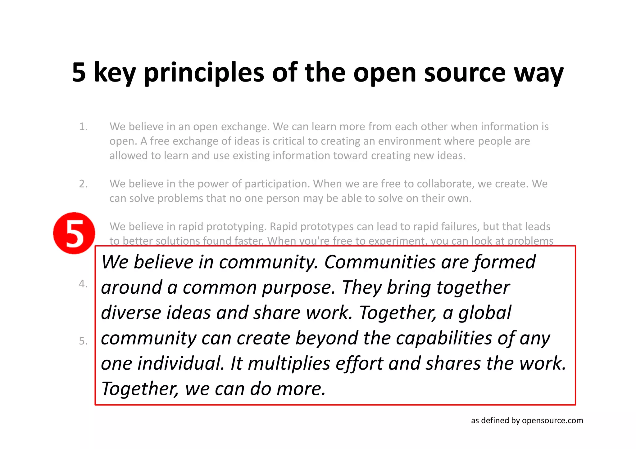5 key principles of the open source way
1.    We believe in an open exchange. We can learn more from each other when information is
      open. A free exchange of ideas is critical to creating an environment where people are
      allowed to learn and use existing information toward creating new ideas.

2.    We believe in the power of participation. When we are free to collaborate, we create. We
      can solve problems that no one person may be able to solve on their own.

3.    We believe in rapid prototyping. Rapid prototypes can lead to rapid failures, but that leads
      to better solutions found faster. When you're free to experiment, you can look at problems
      in new ways and look for answers in new places. You can learn by doing.
     We believe in community. Communities are formed
4.
     around to the same information. Successful work determinesInwhich projects rise and
                  a common purpose. They bring together
      We believe in meritocracy. In a meritocracy, the best ideas win. a meritocracy, everyone
      has access
     diverse ideas and share work. Together, a global
      gather effort from the community.

5.   community can create beyond the capabilities of any
      We believe in community. Communities are formed around a common purpose. They bring
      together diverse ideas and share work. Together, a global community can create beyond
     onecapabilities of any one individual. It multiplies effort and shares the work.the work.
      the individual. It multiplies effort and shares Together, we
      can do more.
     Together, we can do more.
                                                                                as defined by opensource.com
 