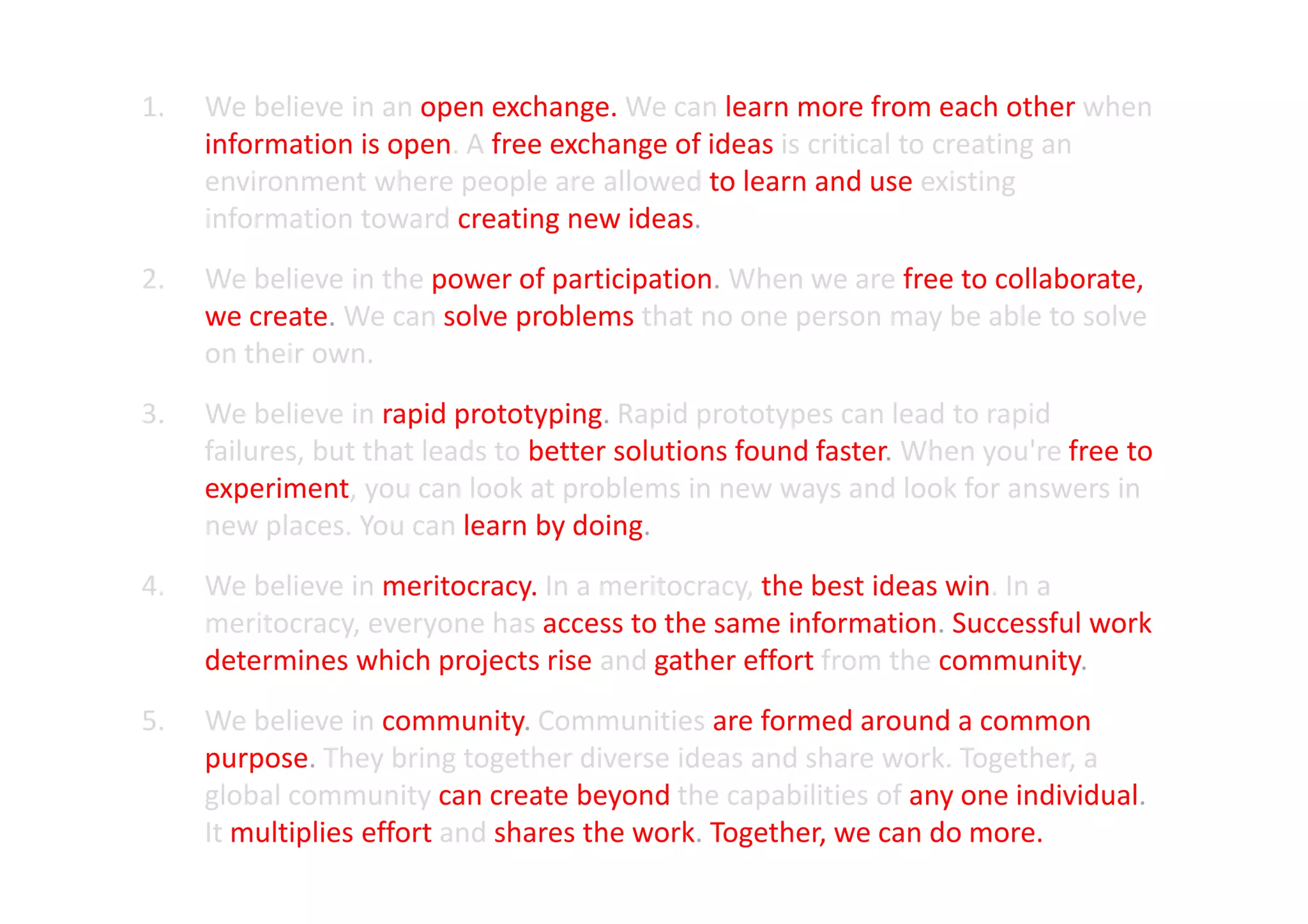 1.   We believe in an open exchange. We can learn more from each other when
     information is open. A free exchange of ideas is critical to creating an
     environment where people are allowed to learn and use existing
     information toward creating new ideas.
2.   We believe in the power of participation. When we are free to collaborate,
     we create. We can solve problems that no one person may be able to solve
     on their own.
3.   We believe in rapid prototyping. Rapid prototypes can lead to rapid
     failures, but that leads to better solutions found faster. When you're free to
     experiment, you can look at problems in new ways and look for answers in
     new places. You can learn by doing.
4.   We believe in meritocracy. In a meritocracy, the best ideas win. In a
     meritocracy, everyone has access to the same information. Successful work
     determines which projects rise and gather effort from the community.
5.   We believe in community. Communities are formed around a common
     purpose. They bring together diverse ideas and share work. Together, a
     global community can create beyond the capabilities of any one individual.
     It multiplies effort and shares the work. Together, we can do more.
 