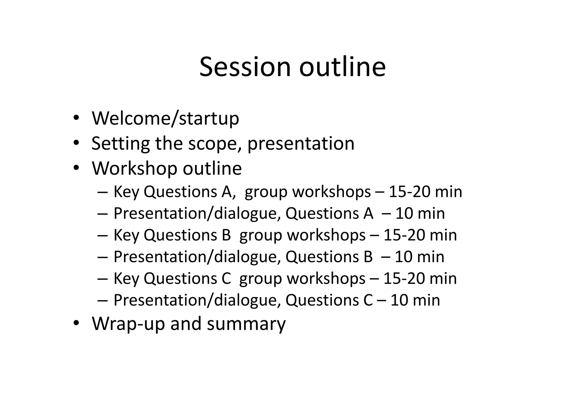 Session outline
• Welcome/startup
• Setting the scope, presentation
• Workshop outline
  –   Key Questions A, group workshops – 15-20 min
  –   Presentation/dialogue, Questions A – 10 min
  –   Key Questions B group workshops – 15-20 min
  –   Presentation/dialogue, Questions B – 10 min
  –   Key Questions C group workshops – 15-20 min
  –   Presentation/dialogue, Questions C – 10 min
• Wrap-up and summary
 