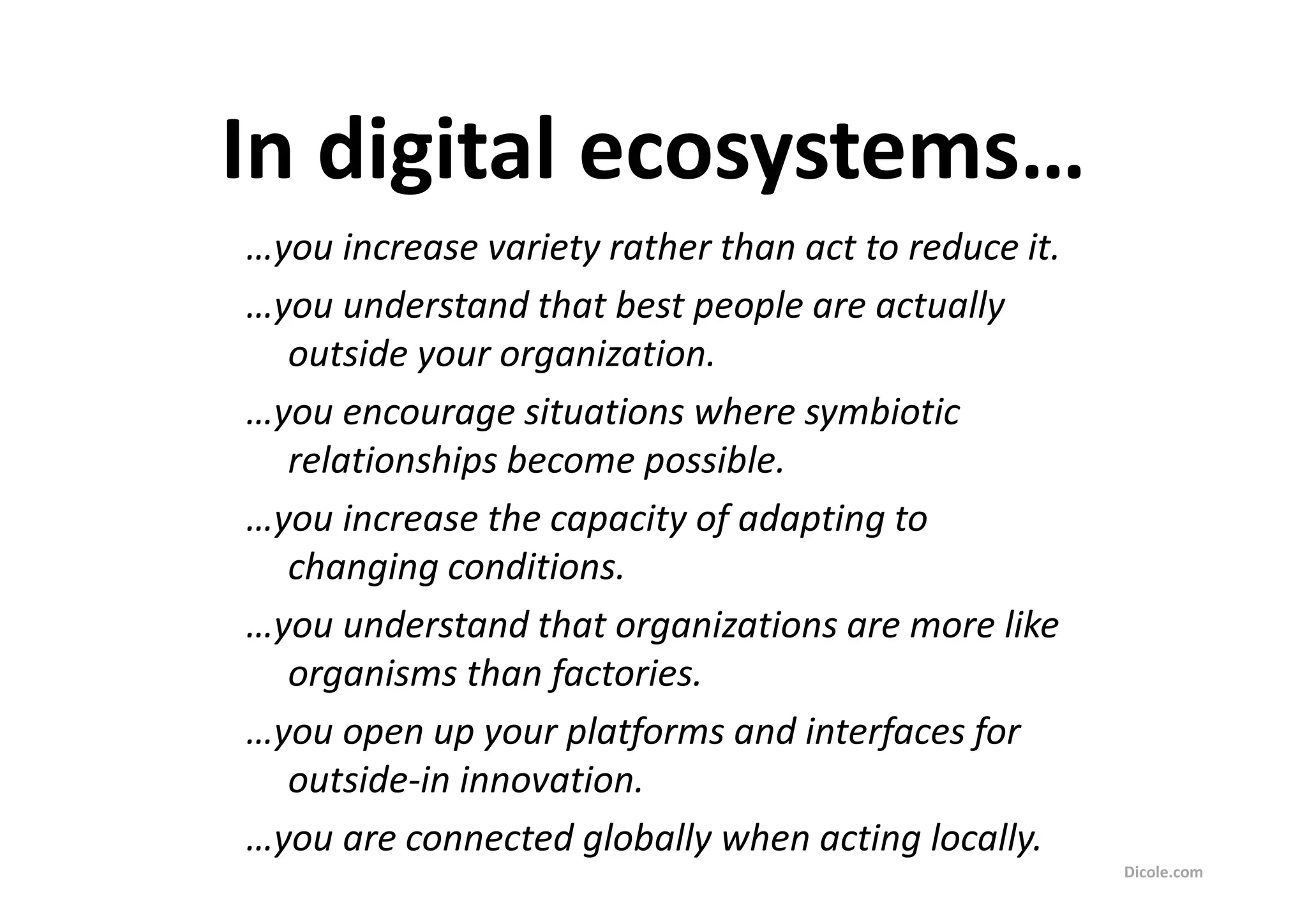 In digital ecosystems…
…you increase variety rather than act to reduce it.
…you understand that best people are actually
  outside your organization.
…you encourage situations where symbiotic
  relationships become possible.
…you increase the capacity of adapting to
  changing conditions.
…you understand that organizations are more like
  organisms than factories.
…you open up your platforms and interfaces for
  outside-in innovation.
…you are connected globally when acting locally.
                                                      Dicole.com
 