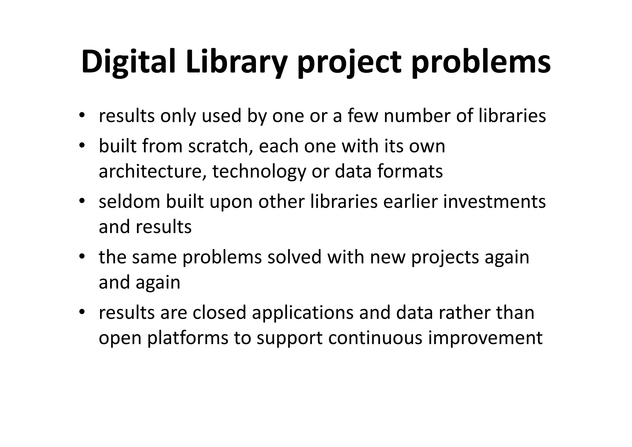 Digital Library project problems
• results only used by one or a few number of libraries
• built from scratch, each one with its own
  architecture, technology or data formats
• seldom built upon other libraries earlier investments
  and results
• the same problems solved with new projects again
  and again
• results are closed applications and data rather than
  open platforms to support continuous improvement
 