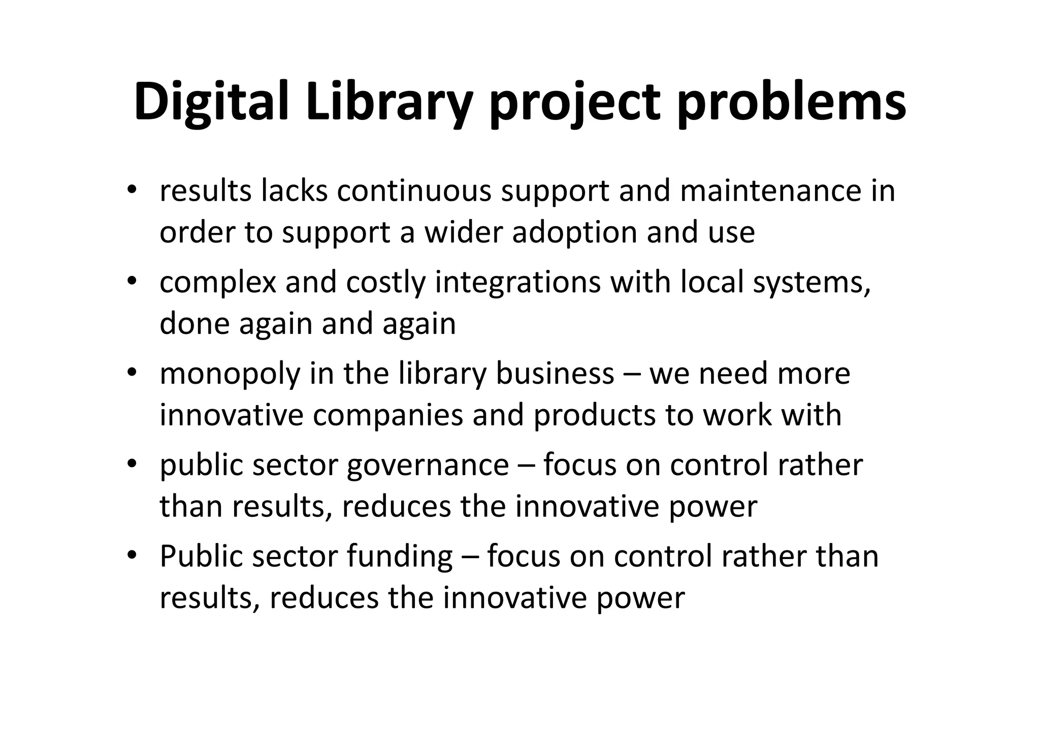 Digital Library project problems
• results lacks continuous support and maintenance in
  order to support a wider adoption and use
• complex and costly integrations with local systems,
  done again and again
• monopoly in the library business – we need more
  innovative companies and products to work with
• public sector governance – focus on control rather
  than results, reduces the innovative power
• Public sector funding – focus on control rather than
  results, reduces the innovative power
 