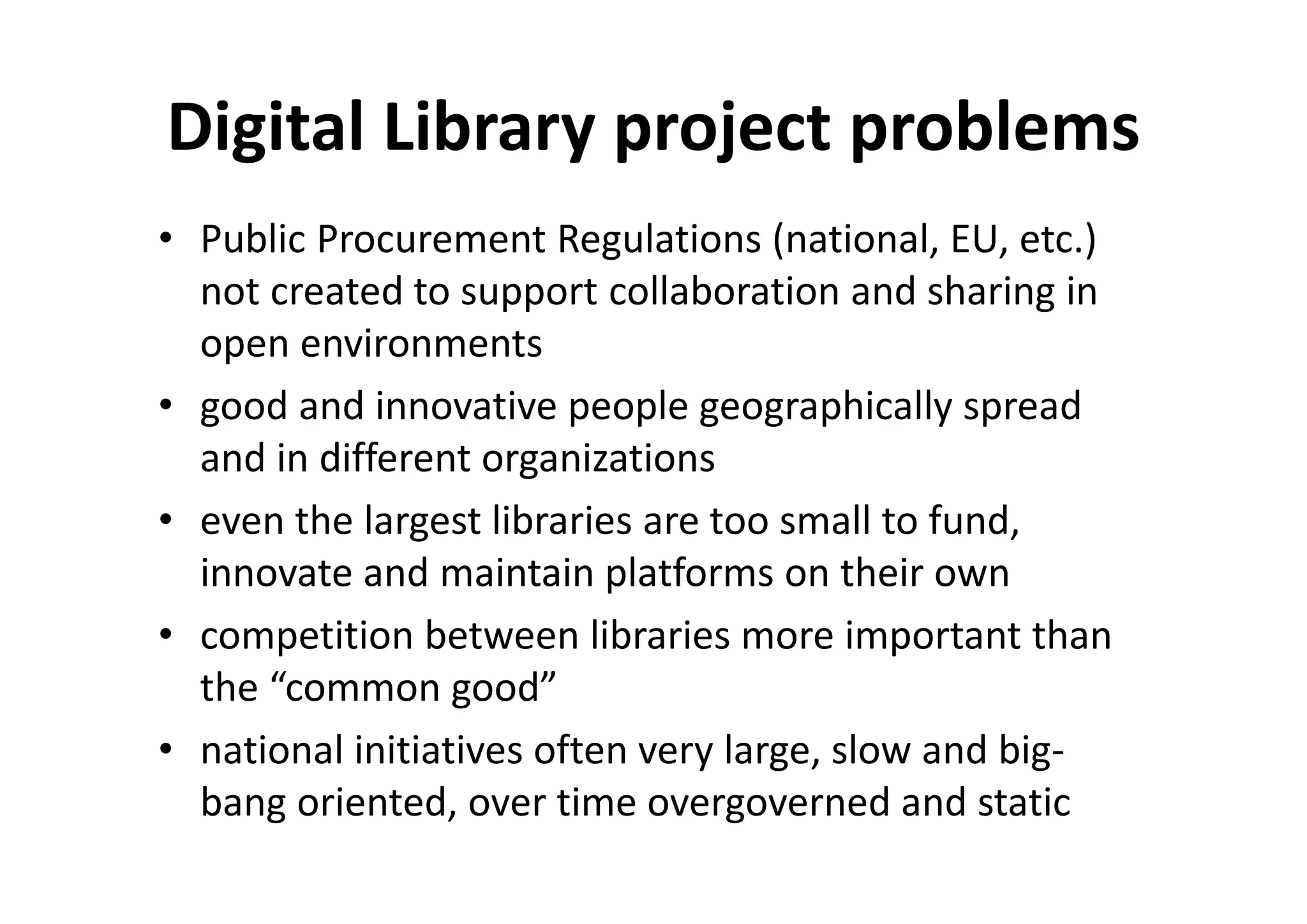 Digital Library project problems
• Public Procurement Regulations (national, EU, etc.)
  not created to support collaboration and sharing in
  open environments
• good and innovative people geographically spread
  and in different organizations
• even the largest libraries are too small to fund,
  innovate and maintain platforms on their own
• competition between libraries more important than
  the “common good”
• national initiatives often very large, slow and big-
  bang oriented, over time overgoverned and static
 