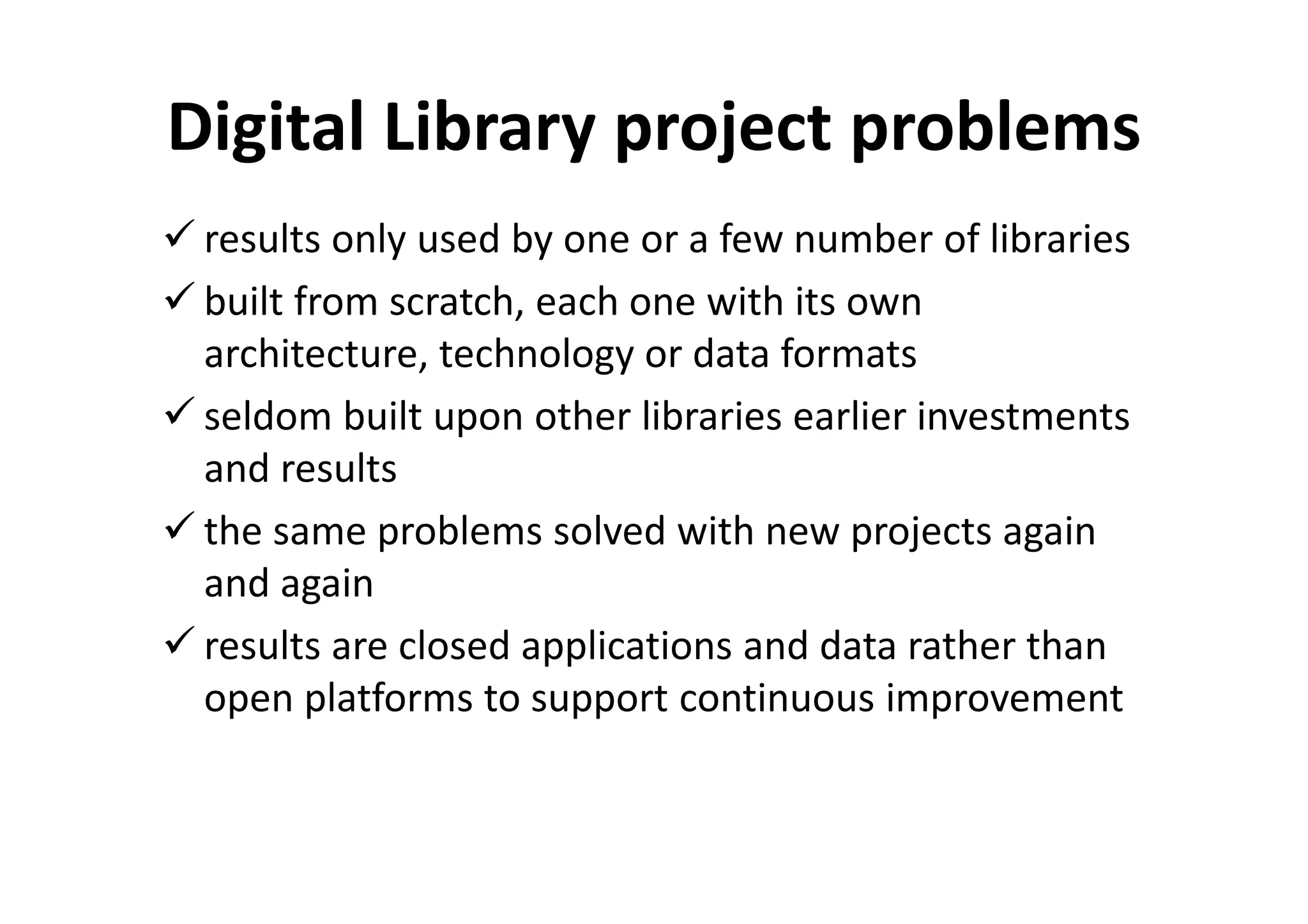 Digital Library project problems
 results only used by one or a few number of libraries
 built from scratch, each one with its own
 architecture, technology or data formats
 seldom built upon other libraries earlier investments
 and results
 the same problems solved with new projects again
 and again
 results are closed applications and data rather than
 open platforms to support continuous improvement
 