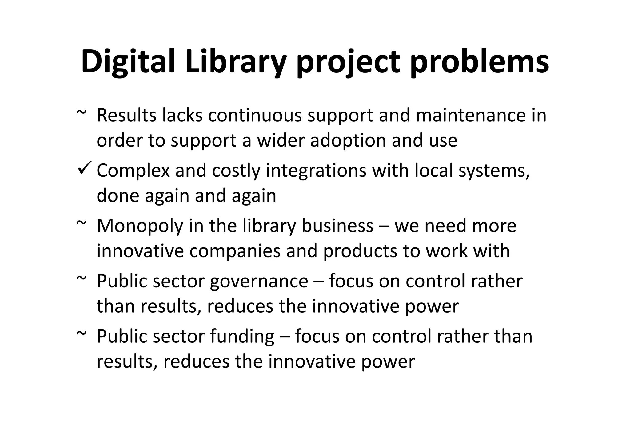Digital Library project problems
~ Results lacks continuous support and maintenance in
  order to support a wider adoption and use
  Complex and costly integrations with local systems,
  done again and again
~ Monopoly in the library business – we need more
  innovative companies and products to work with
~ Public sector governance – focus on control rather
  than results, reduces the innovative power
~ Public sector funding – focus on control rather than
  results, reduces the innovative power
 