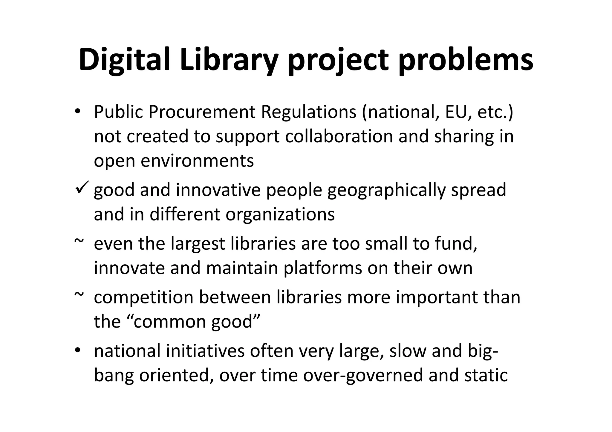 Digital Library project problems
• Public Procurement Regulations (national, EU, etc.)
  not created to support collaboration and sharing in
  open environments
  good and innovative people geographically spread
  and in different organizations
~ even the largest libraries are too small to fund,
  innovate and maintain platforms on their own
~ competition between libraries more important than
  the “common good”
• national initiatives often very large, slow and big-
  bang oriented, over time over-governed and static
 