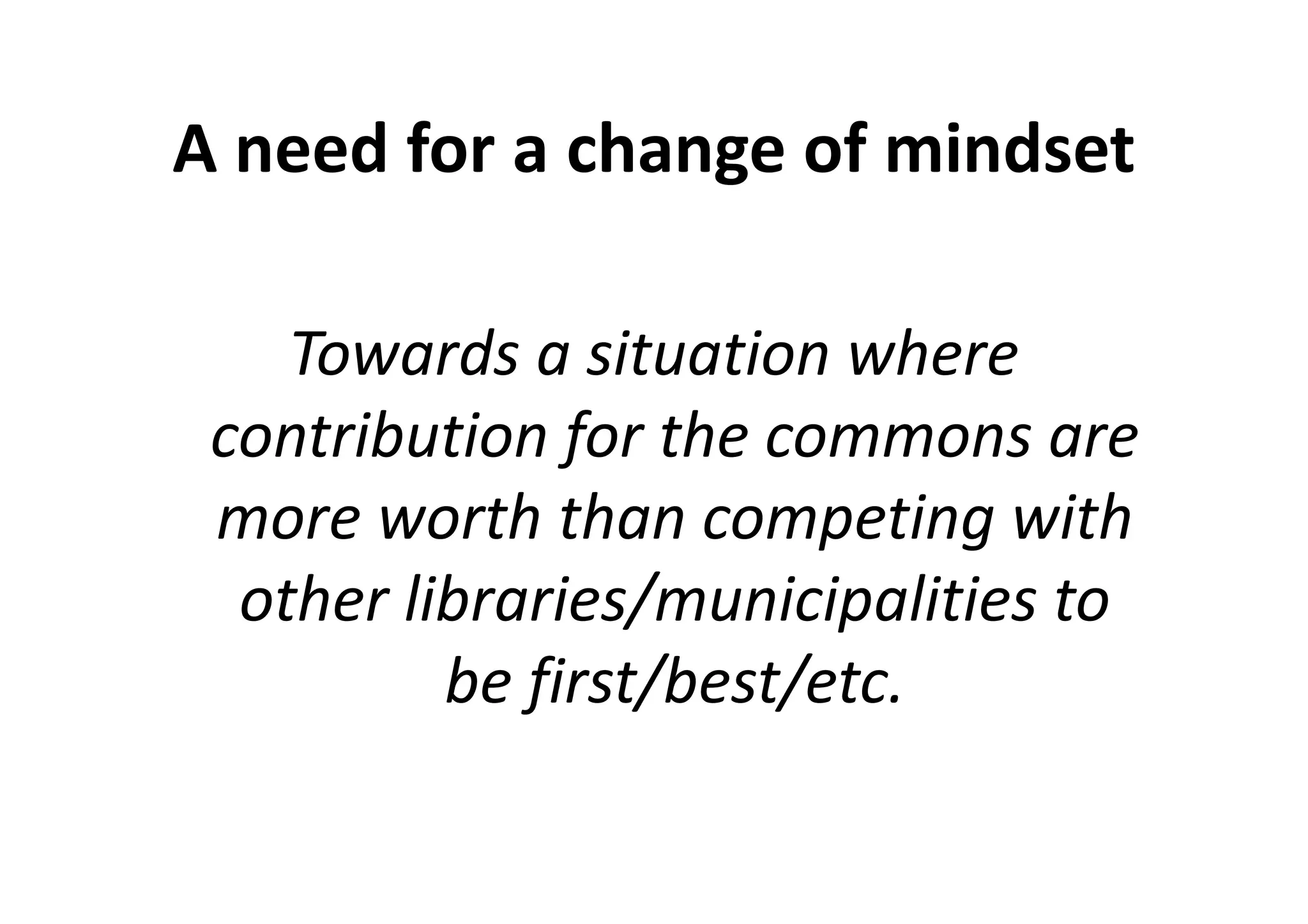 A need for a change of mindset

    Towards a situation where
 contribution for the commons are
 more worth than competing with
  other libraries/municipalities to
          be first/best/etc.
 