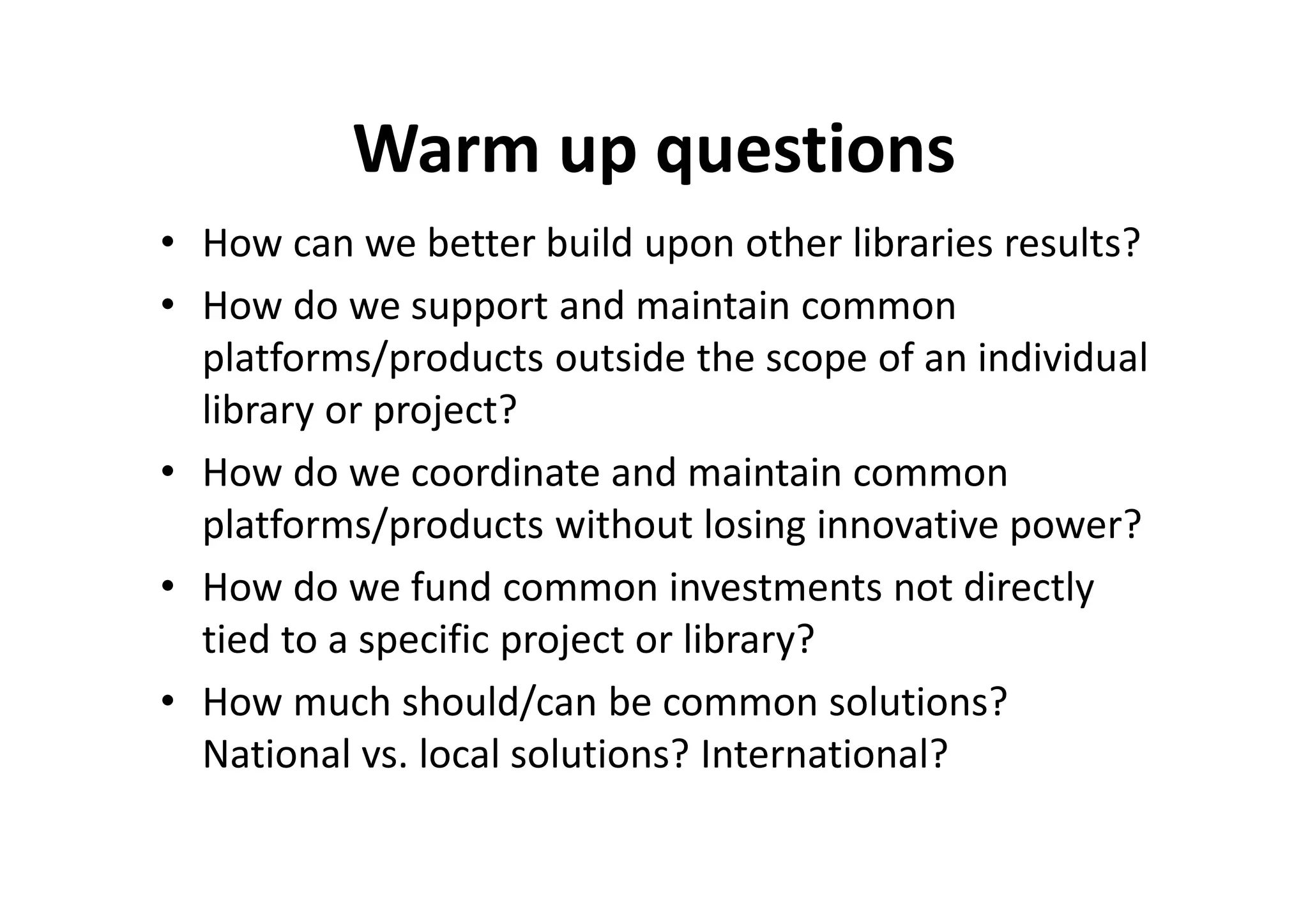 Warm up questions
• How can we better build upon other libraries results?
• How do we support and maintain common
  platforms/products outside the scope of an individual
  library or project?
• How do we coordinate and maintain common
  platforms/products without losing innovative power?
• How do we fund common investments not directly
  tied to a specific project or library?
• How much should/can be common solutions?
  National vs. local solutions? International?
 