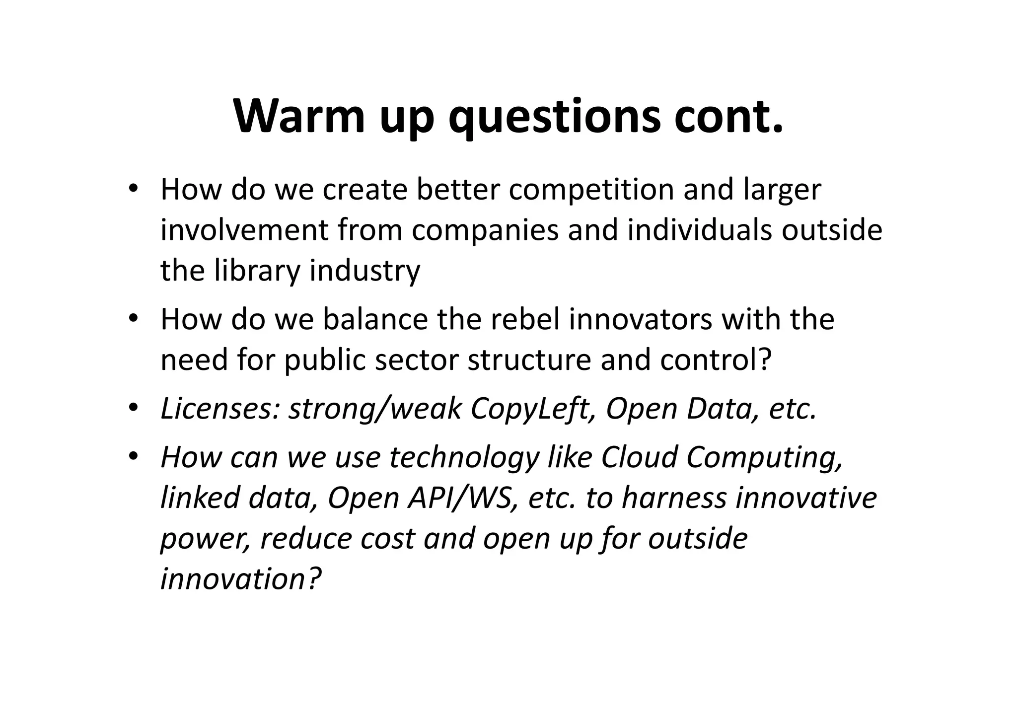 Warm up questions cont.
• How do we create better competition and larger
  involvement from companies and individuals outside
  the library industry
• How do we balance the rebel innovators with the
  need for public sector structure and control?
• Licenses: strong/weak CopyLeft, Open Data, etc.
• How can we use technology like Cloud Computing,
  linked data, Open API/WS, etc. to harness innovative
  power, reduce cost and open up for outside
  innovation?
 