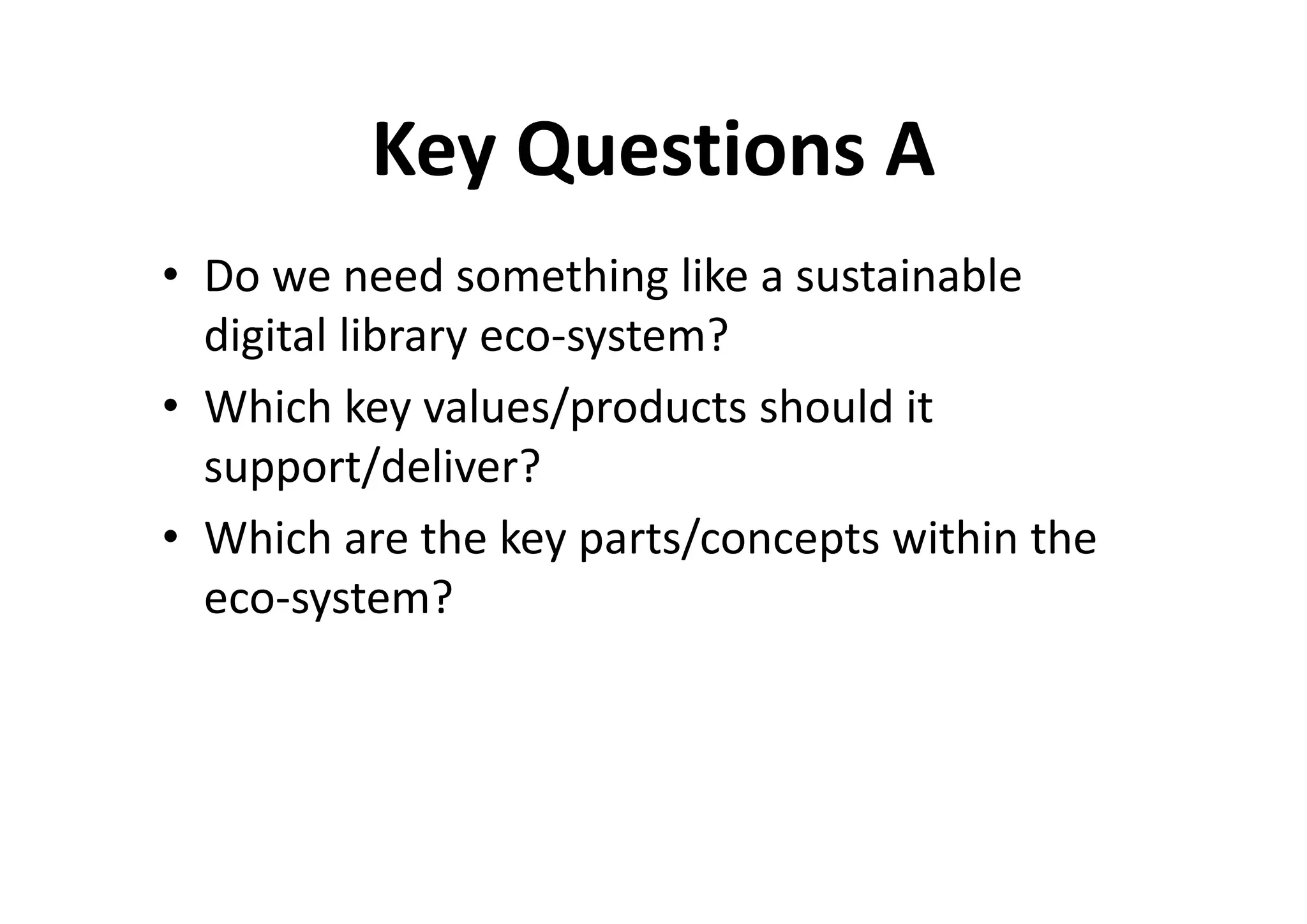 Key Questions A
• Do we need something like a sustainable
  digital library eco-system?
• Which key values/products should it
  support/deliver?
• Which are the key parts/concepts within the
  eco-system?
 