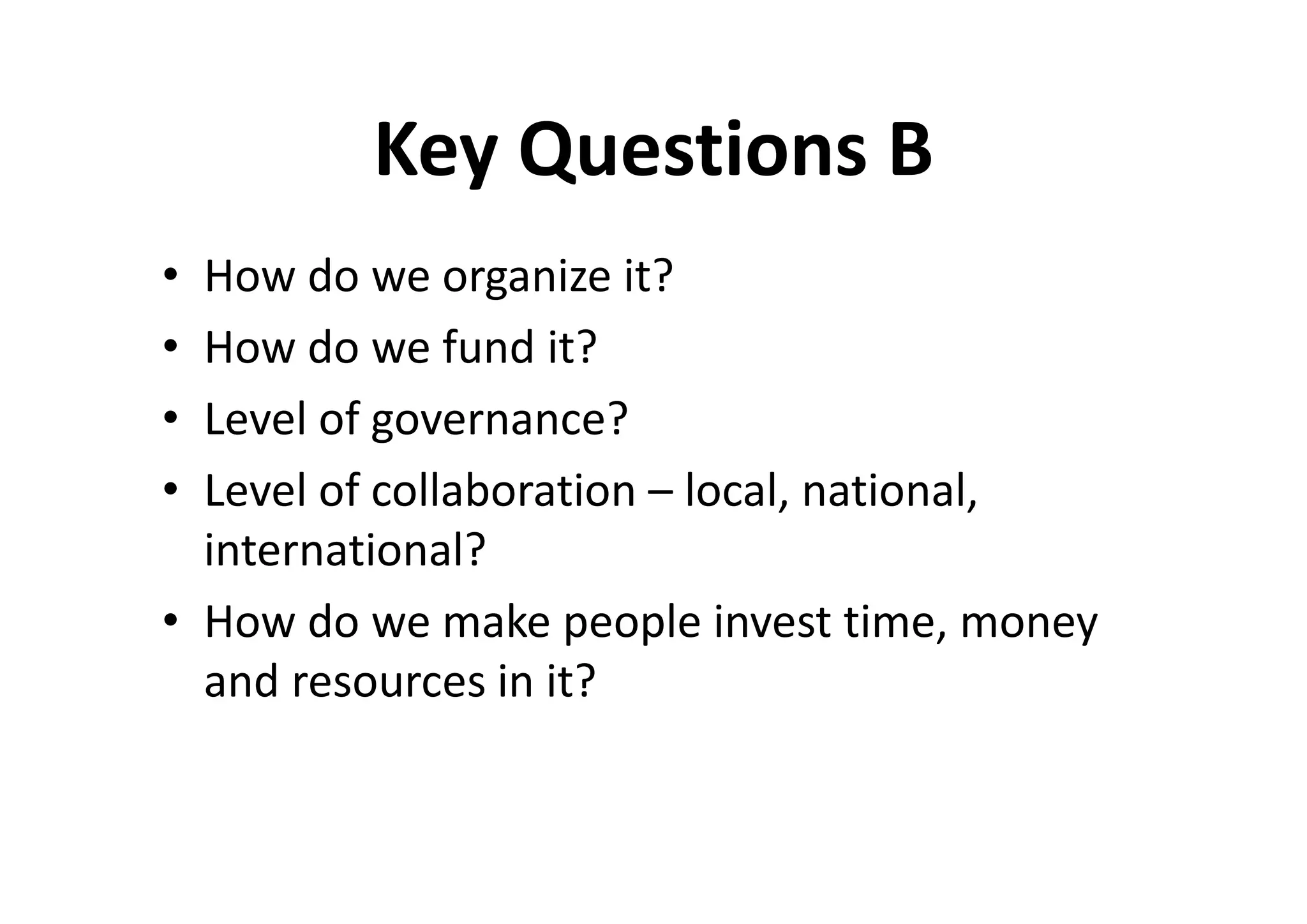 Key Questions B
• How do we organize it?
• How do we fund it?
• Level of governance?
• Level of collaboration – local, national,
  international?
• How do we make people invest time, money
  and resources in it?
 