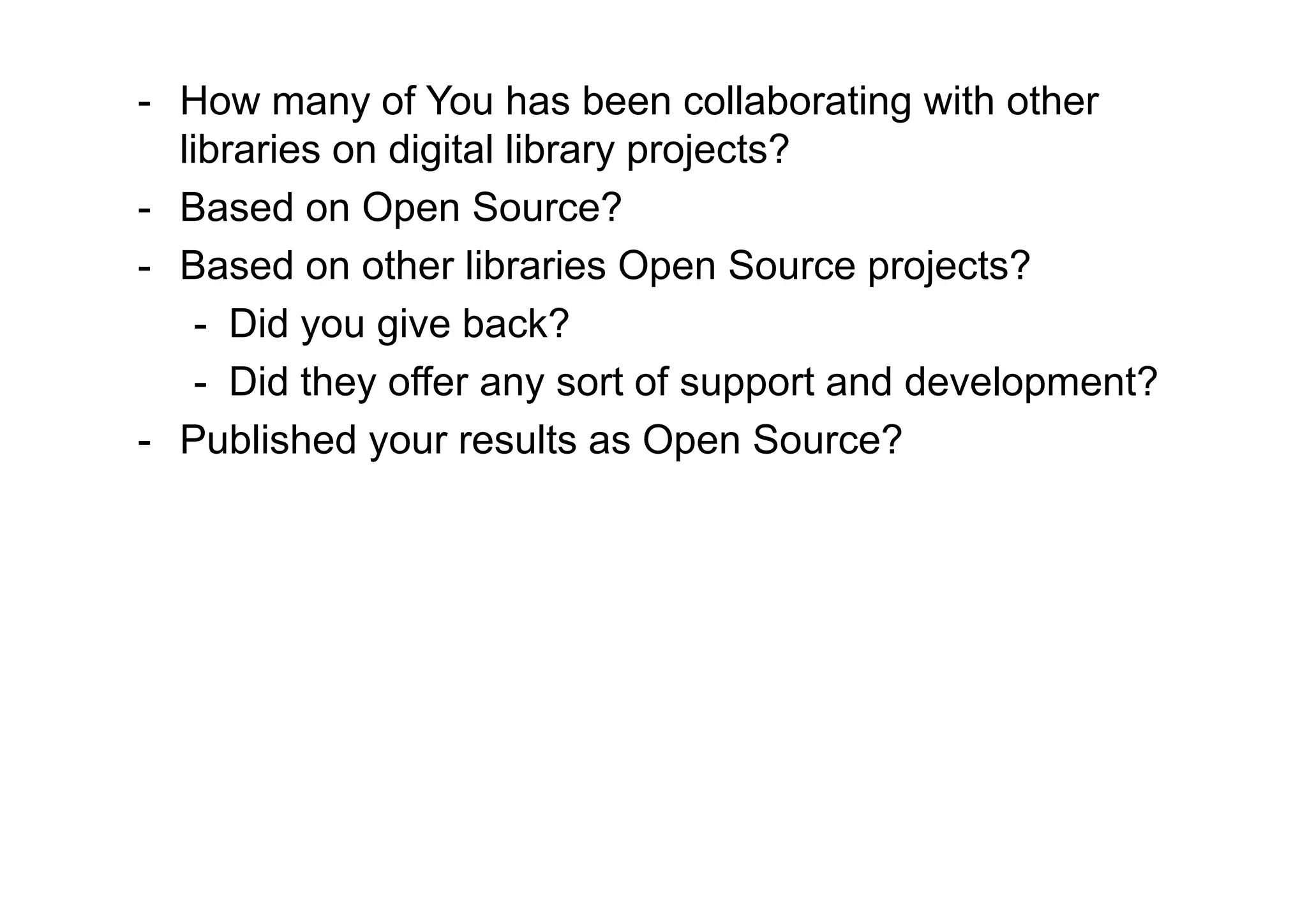 - How many of You has been collaborating with other
  libraries on digital library projects?
- Based on Open Source?
- Based on other libraries Open Source projects?
    - Did you give back?
    - Did they offer any sort of support and development?
- Published your results as Open Source?
 