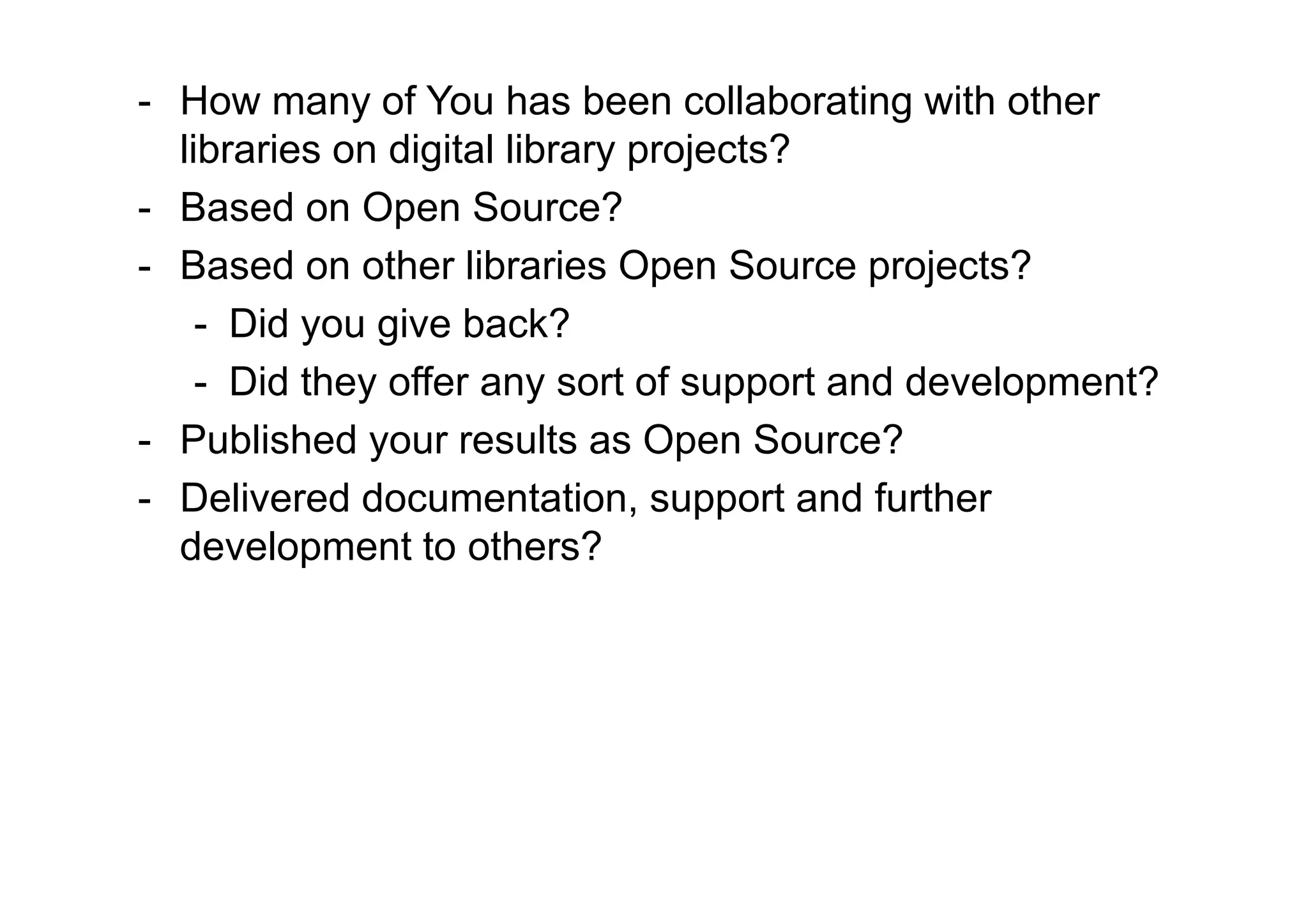 - How many of You has been collaborating with other
  libraries on digital library projects?
- Based on Open Source?
- Based on other libraries Open Source projects?
    - Did you give back?
    - Did they offer any sort of support and development?
- Published your results as Open Source?
- Delivered documentation, support and further
  development to others?
 
