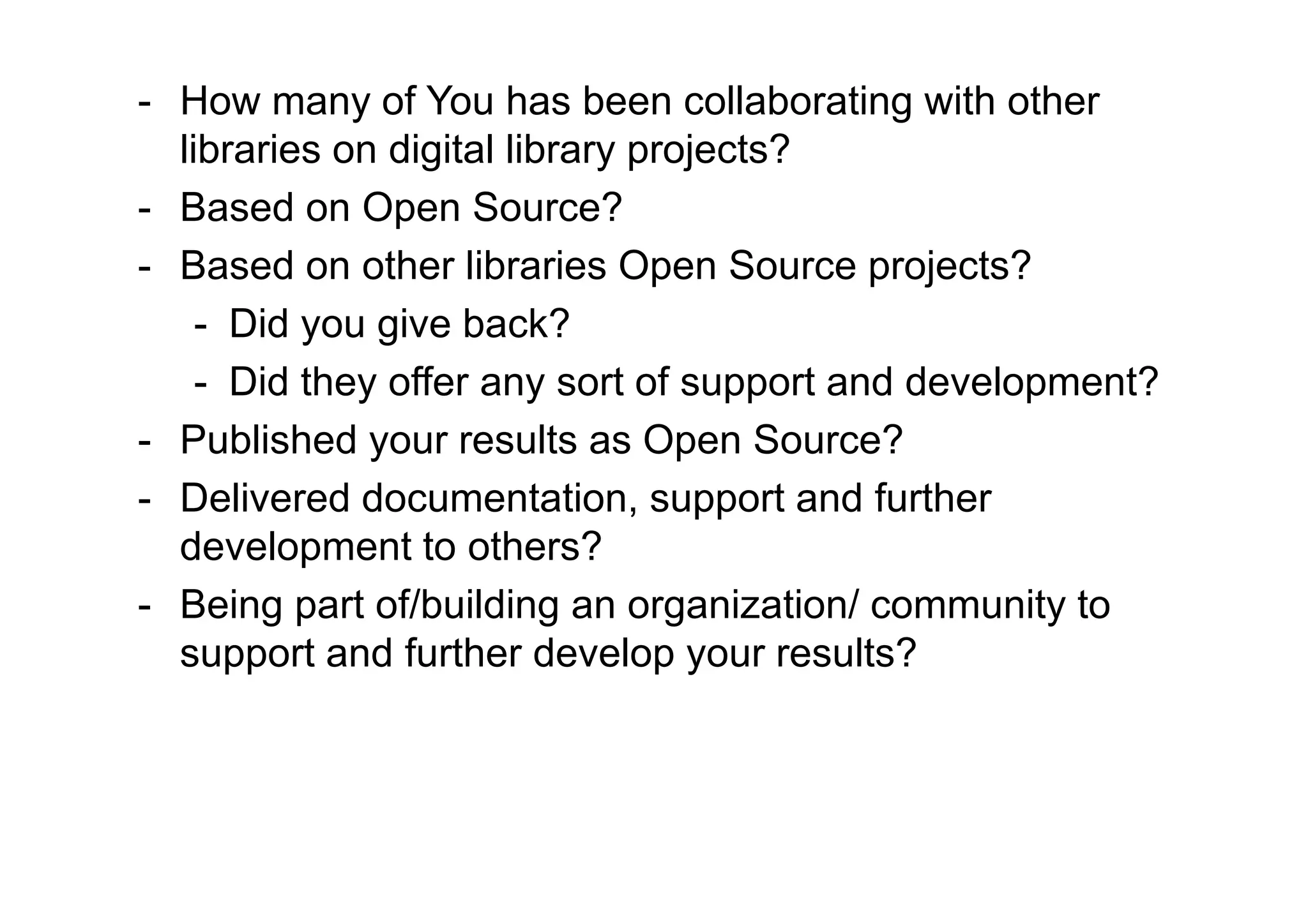 - How many of You has been collaborating with other
  libraries on digital library projects?
- Based on Open Source?
- Based on other libraries Open Source projects?
    - Did you give back?
    - Did they offer any sort of support and development?
- Published your results as Open Source?
- Delivered documentation, support and further
  development to others?
- Being part of/building an organization/ community to
  support and further develop your results?
 
