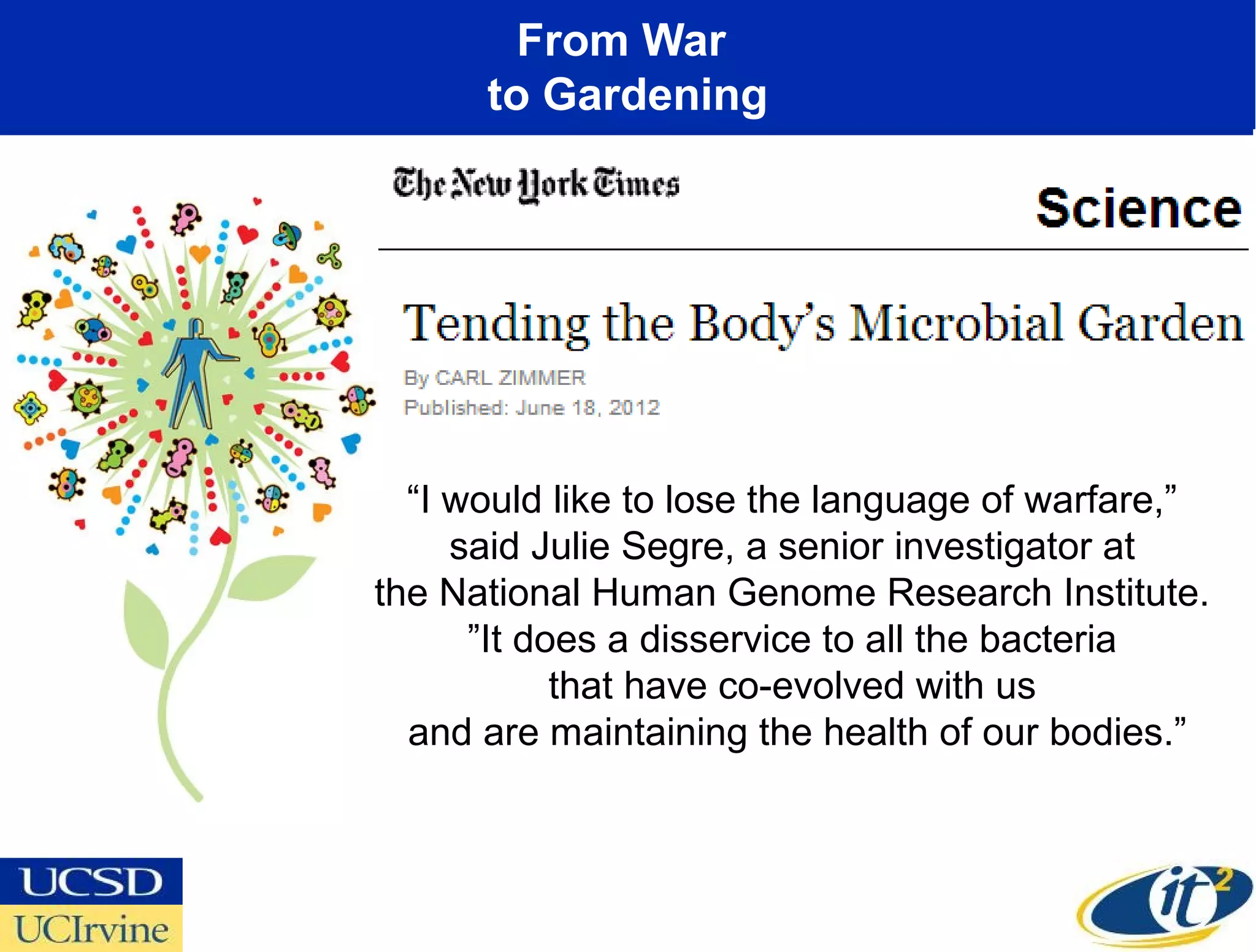 From War
      to Gardening




  “I would like to lose the language of warfare,”
     said Julie Segre, a senior investigator at
the National Human Genome Research Institute.
      ”It does a disservice to all the bacteria
            that have co-evolved with us
  and are maintaining the health of our bodies.”
 