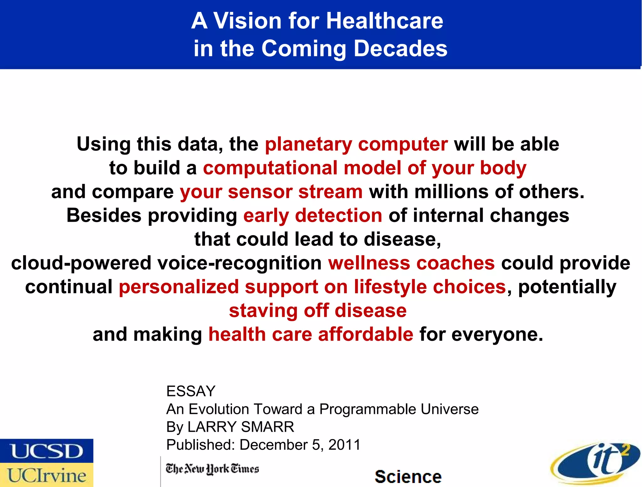A Vision for Healthcare
                   in the Coming Decades



       Using this data, the planetary computer will be able
          to build a computational model of your body
    and compare your sensor stream with millions of others.
      Besides providing early detection of internal changes
                    that could lead to disease,
cloud-powered voice-recognition wellness coaches could provide
  continual personalized support on lifestyle choices, potentially
                        staving off disease
         and making health care affordable for everyone.

                ESSAY
                An Evolution Toward a Programmable Universe
                By LARRY SMARR
                Published: December 5, 2011
 