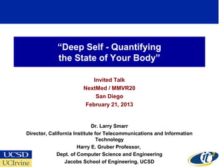 “Deep Self - Quantifying
             the State of Your Body”

                           Invited Talk
                       NextMed / MMVR20
                            San Diego
                        February 21, 2013


                             Dr. Larry Smarr
Director, California Institute for Telecommunications and Information
                                Technology
                       Harry E. Gruber Professor,
             Dept. of Computer Science and Engineering
                                                                        1
                 Jacobs School of Engineering, UCSD
 