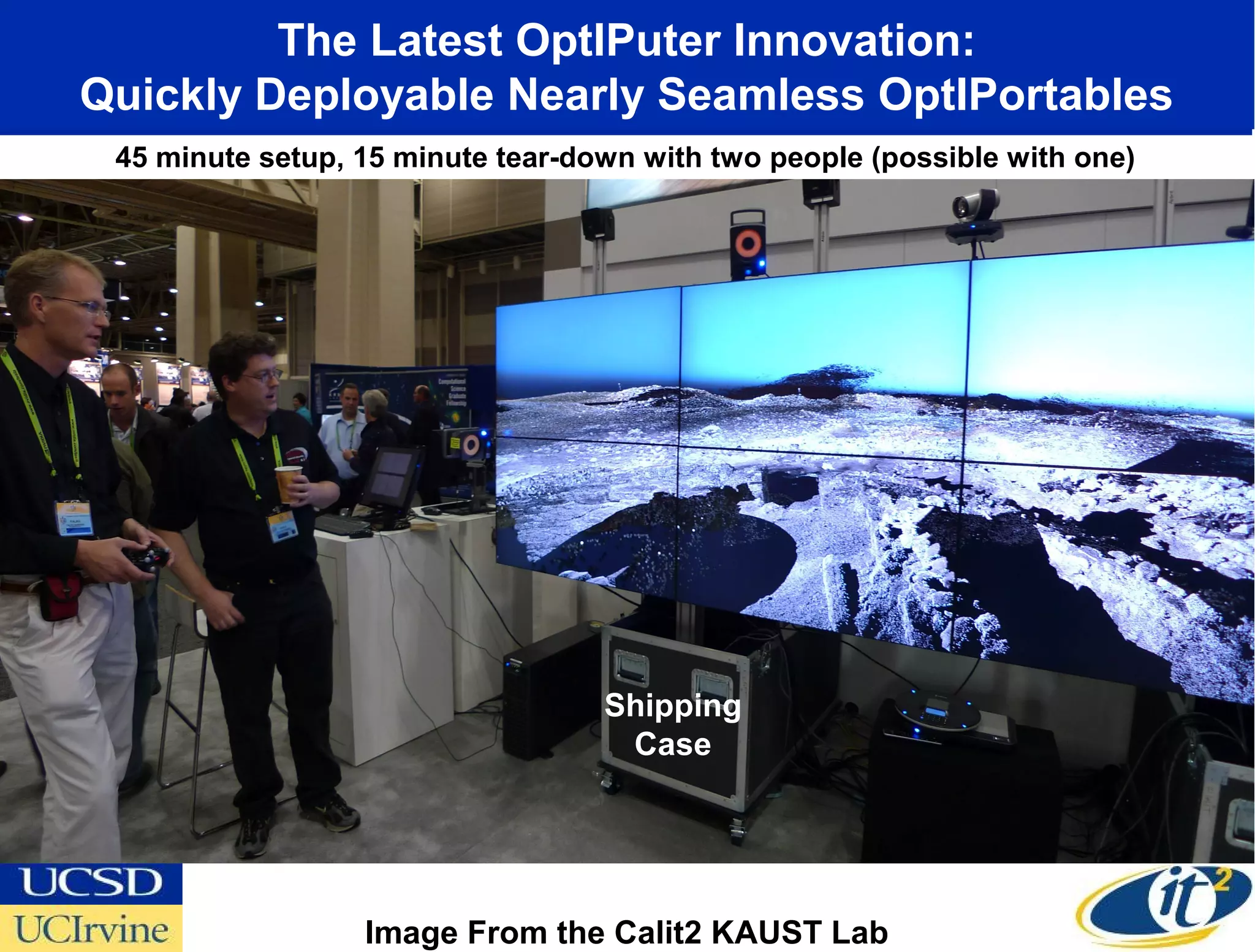 The Latest OptIPuter Innovation:
Quickly Deployable Nearly Seamless OptIPortables
 45 minute setup, 15 minute tear-down with two people (possible with one)




                                   Shipping
                                    Case




                  Image From the Calit2 KAUST Lab
 